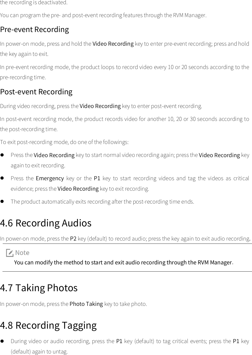  the recording is deactivated.   You can program the pre- and post-event recording features through the RVM Manager.   Pre-event Recording In power-on mode, press and hold the Video Recording key to enter pre-event recording; press and hold the key again to exit.  In pre-event recording mode, the product loops to record video every 10 or 20 seconds according to the pre-recording time.   Post-event Recording During video recording, press the Video Recording key to enter post-event recording.   In post-event recording mode, the product records video for another 10, 20 or 30 seconds according to the post-recording time.   To exit post-recording mode, do one of the followings:    Press the Video Recording key to start normal video recording again; press the Video Recording key again to exit recording.    Press  the  Emergency key  or  the  P1 key to  start  recording videos  and  tag  the  videos  as  critical evidence; press the Video Recording key to exit recording.    The product automatically exits recording after the post-recording time ends.   4.6 Recording Audios In power-on mode, press the P2 key (default) to record audio; press the key again to exit audio recording. You can modify the method to start and exit audio recording through the RVM Manager.   4.7 Taking Photos In power-on mode, press the Photo Taking key to take photo.   4.8 Recording Tagging  During video or audio recording, press the P1 key (default) to tag critical events; press the P1 key (default) again to untag.   