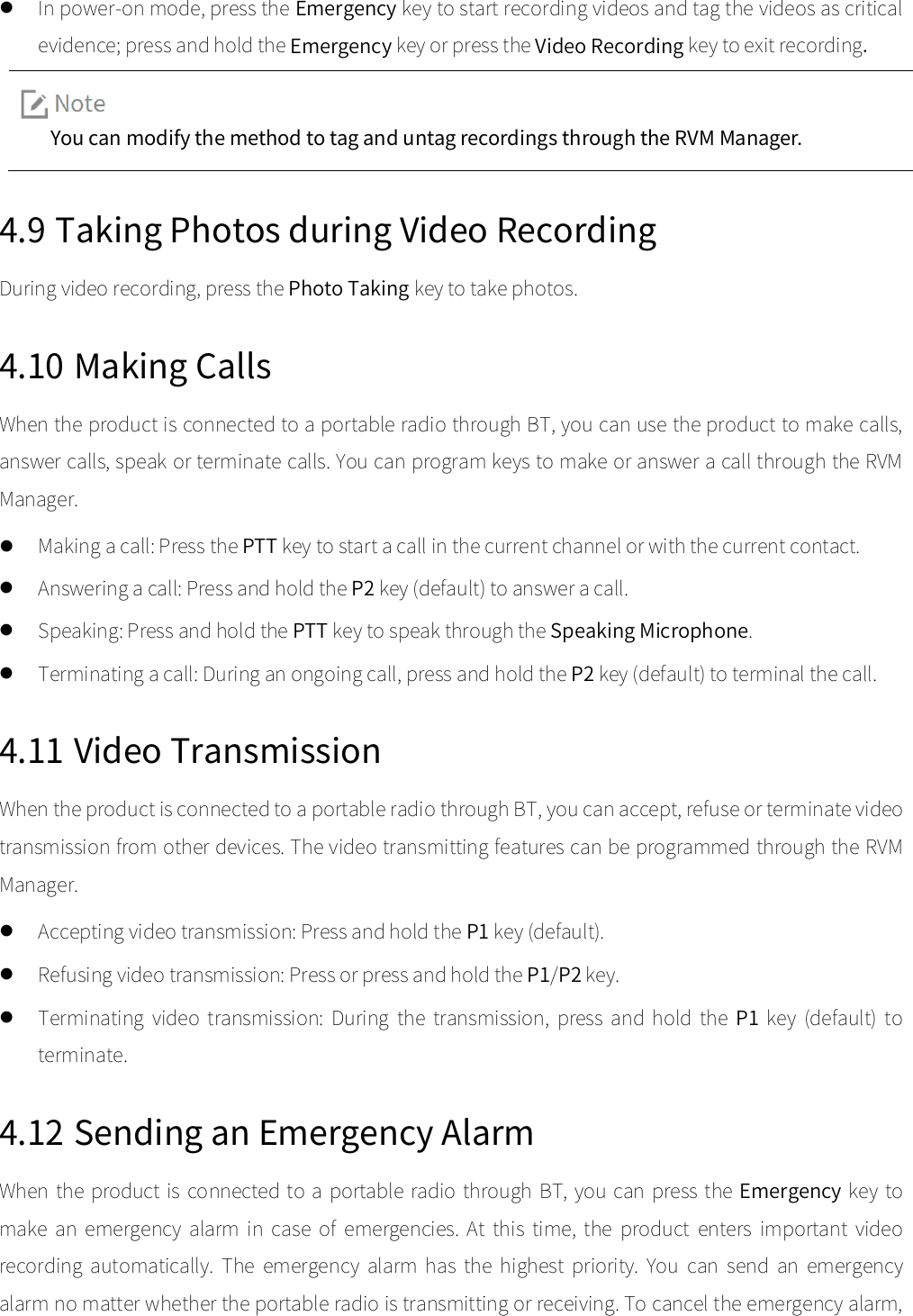   In power-on mode, press the Emergency key to start recording videos and tag the videos as critical evidence; press and hold the Emergency key or press the Video Recording key to exit recording.   You can modify the method to tag and untag recordings through the RVM Manager.  4.9 Taking Photos during Video Recording During video recording, press the Photo Taking key to take photos.   4.10 Making Calls When the product is connected to a portable radio through BT, you can use the product to make calls, answer calls, speak or terminate calls. You can program keys to make or answer a call through the RVM Manager.    Making a call: Press the PTT key to start a call in the current channel or with the current contact.    Answering a call: Press and hold the P2 key (default) to answer a call.    Speaking: Press and hold the PTT key to speak through the Speaking Microphone.    Terminating a call: During an ongoing call, press and hold the P2 key (default) to terminal the call.   4.11 Video Transmission When the product is connected to a portable radio through BT, you can accept, refuse or terminate video transmission from other devices. The video transmitting features can be programmed through the RVM Manager.    Accepting video transmission: Press and hold the P1 key (default).    Refusing video transmission: Press or press and hold the P1/P2 key.    Terminating  video  transmission:  During  the  transmission,  press  and  hold  the  P1 key  (default)  to terminate.   4.12 Sending an Emergency Alarm When the product is connected to  a portable radio through BT, you can press the Emergency key to make  an  emergency  alarm  in  case  of  emergencies.  At  this  time,  the  product  enters  important  video recording  automatically.  The  emergency  alarm  has  the  highest  priority.  You  can  send  an  emergency alarm no matter whether the portable radio is transmitting or receiving. To cancel the emergency alarm, 