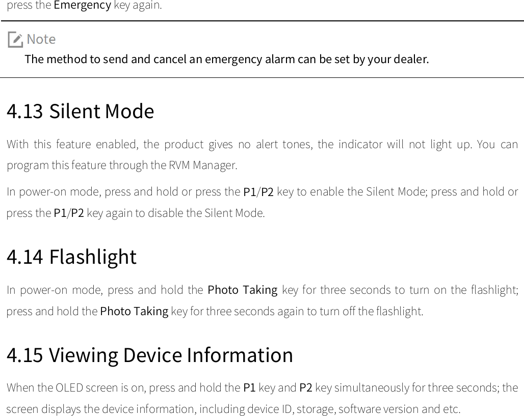  press the Emergency key again.    The method to send and cancel an emergency alarm can be set by your dealer.  4.13 Silent Mode With  this  feature  enabled,  the  product  gives  no  alert  tones,  the  indicator  will  not  light  up.  You  can program this feature through the RVM Manager.   In power-on mode, press and hold or press the P1/P2 key to enable the Silent Mode; press and hold or press the P1/P2 key again to disable the Silent Mode.   4.14 Flashlight In  power-on  mode,  press and  hold the  Photo  Taking key  for  three  seconds to  turn  on the  flashlight; press and hold the Photo Taking key for three seconds again to turn off the flashlight.   4.15 Viewing Device Information When the OLED screen is on, press and hold the P1 key and P2 key simultaneously for three seconds; the screen displays the device information, including device ID, storage, software version and etc.   