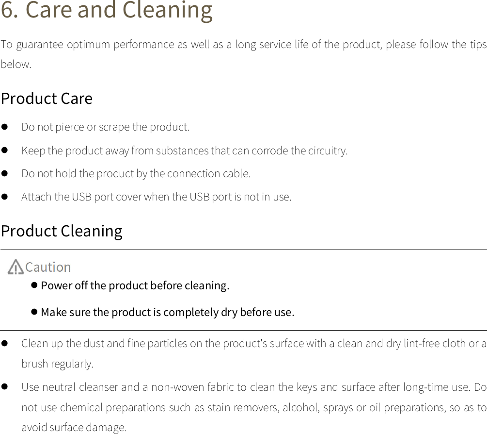  6. Care and Cleaning To guarantee optimum performance as well as a long service life of the product, please follow the tips below.   Product Care  Do not pierce or scrape the product.  Keep the product away from substances that can corrode the circuitry.  Do not hold the product by the connection cable.    Attach the USB port cover when the USB port is not in use.   Product Cleaning   Power off the product before cleaning.   Make sure the product is completely dry before use.  Clean up the dust and fine particles on the product&apos;s surface with a clean and dry lint-free cloth or a brush regularly.  Use neutral cleanser and a non-woven fabric to clean the keys and surface after long-time use. Do not use chemical preparations such as stain removers, alcohol, sprays or oil preparations, so as to avoid surface damage.   
