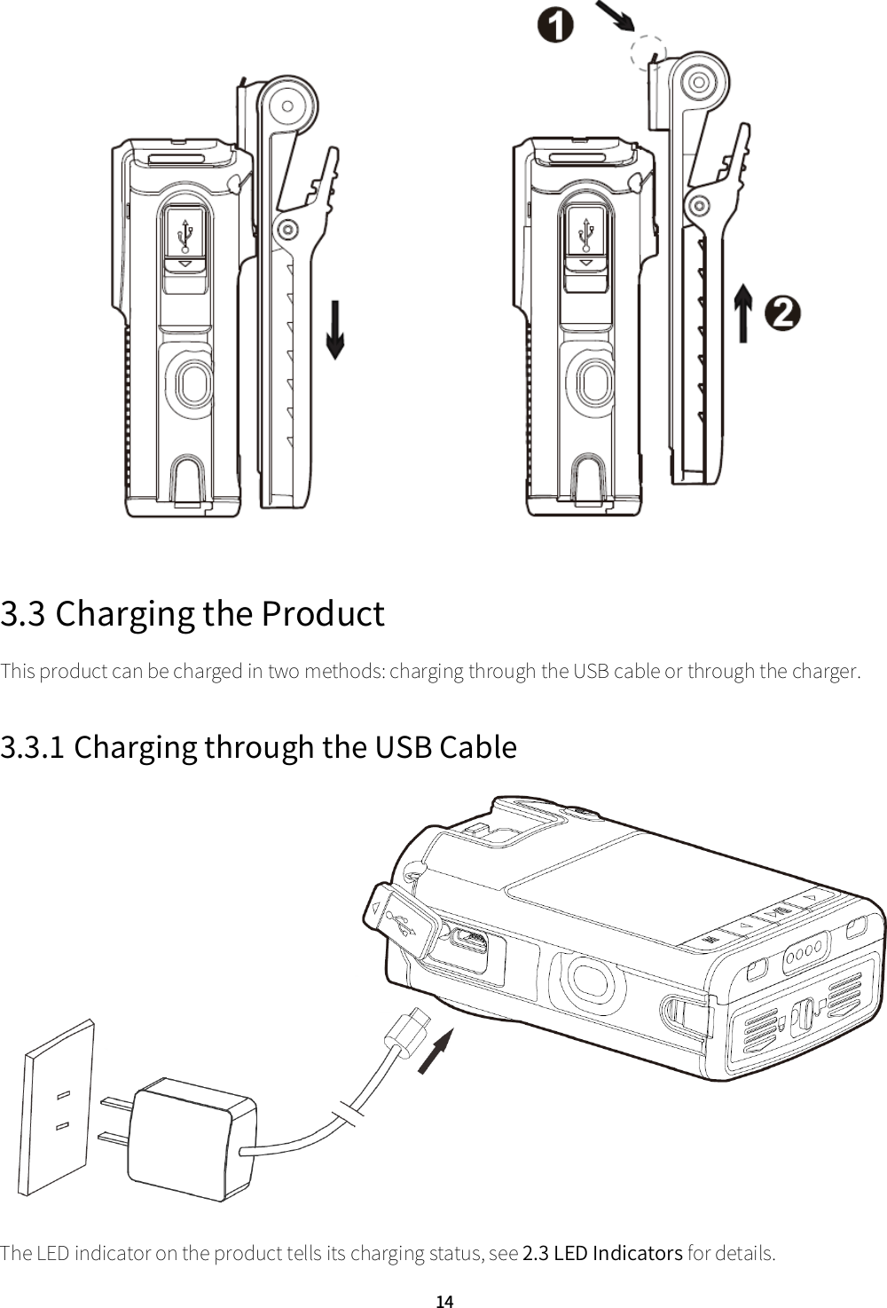  14  3.3 Charging the Product This product can be charged in two methods: charging through the USB cable or through the charger.   3.3.1 Charging through the USB Cable  The LED indicator on the product tells its charging status, see 2.3 LED Indicators for details.   
