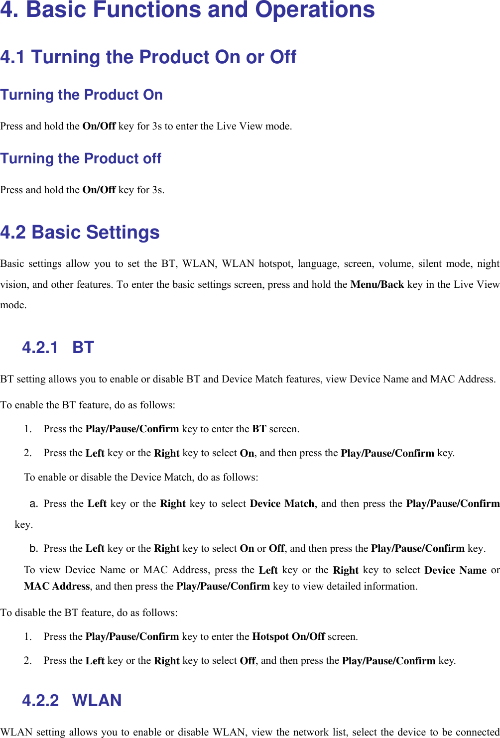  4. Basic Functions and Operations 4.1 Turning the Product On or Off Turning the Product On Press and hold the On/Off key for 3s to enter the Live View mode. Turning the Product off Press and hold the On/Off key for 3s. 4.2 Basic Settings Basic  settings  allow  you  to  set  the  BT,  WLAN,  WLAN  hotspot,  language,  screen,  volume,  silent  mode,  night vision, and other features. To enter the basic settings screen, press and hold the Menu/Back key in the Live View mode. 4.2.1   BT BT setting allows you to enable or disable BT and Device Match features, view Device Name and MAC Address. To enable the BT feature, do as follows: 1. Press the Play/Pause/Confirm key to enter the BT screen. 2. Press the Left key or the Right key to select On, and then press the Play/Pause/Confirm key. To enable or disable the Device Match, do as follows: a. Press the Left key or the Right key to select  Device Match, and then press the Play/Pause/Confirm key. b. Press the Left key or the Right key to select On or Off, and then press the Play/Pause/Confirm key. To  view  Device  Name  or  MAC  Address,  press  the  Left  key  or  the  Right  key  to  select  Device Name or MAC Address, and then press the Play/Pause/Confirm key to view detailed information. To disable the BT feature, do as follows: 1. Press the Play/Pause/Confirm key to enter the Hotspot On/Off screen. 2. Press the Left key or the Right key to select Off, and then press the Play/Pause/Confirm key. 4.2.2   WLAN WLAN setting allows you to enable or disable WLAN, view the network list, select the device to be connected 