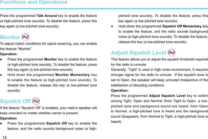 12Press the programmed Talk Around key to enable the feature (a high-pitched tone sounds). To disable the feature, press this key again (a low-pitched tone sounds). Monitor To adjust match conditions for signal receiving, you can enable the feature “Monitor”.Operation:  ●Press the programmed Monitor key to enable the feature (a high-pitched tone sounds). To disable the feature, press this key again (a low-pitched tone sounds).  ●Hold down the programmed Monitor Momentary  key to enable the feature (a high-pitched tone sounds). To disable  the feature,  release  this key  (a  low-pitched  tone sounds). Squelch Off If the feature “Squelch Off” is enabled, your radio’s speaker will keep unmuted no matter whether carrier is present. Operation:  ●Press the programmed Squelch  Off  key  to  enable the feature,  and  the  radio sounds  background noise  (a high-pitched tone  sounds). To  disable the  feature, press  this key again (a low-pitched tone sounds). ●Hold down the programmed Squelch Off Momentary key to  enable  the feature,  and  the  radio  sounds  background noise (a high-pitched tone sounds). To disable the feature, release this key (a low-pitched tone sounds).Adjust Squelch Level This feature allows you to adjust the squelch threshold required for the radio to unmute. Generally, “Tight” is used in high noise environment. It requires stronger signal for the radio to unmute.  If the squelch level is set to Open, the speaker will keep unmuted irrespective of the satisfaction of decoding conditions. Operation:Press  the programmed  Adjust  Squelch Level  key  to switch among Tight,  Open and  Normal  (from Tight  to Open,  a low-pitched  tone  and  background  sound  are  heard;  from  Open to  Normal,  a  high-pitched tone  is  heard and  the background sound disappears; from Normal to Tight, a high-pitched tone is heard).Functions and Operations