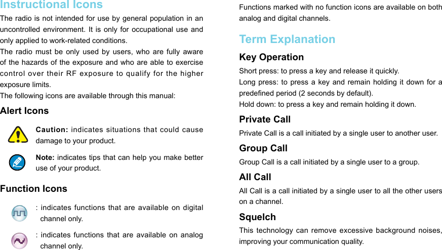 Instructional IconsThe radio is not intended for use by general population in an uncontrolled environment.  It is  only for  occupational use  and only applied to work-related conditions.The  radio must  be  only  used by  users,  who  are fully  aware of the hazards of the exposure and who are able to exercise control  over  their  RF  exposure  to  qualify  for  the  higher exposure limits.The following icons are available through this manual:Alert Icons Caution: indicates situations that could cause damage to your product. Note: indicates tips that can help you make better use of your product. Function Icons : indicates functions  that  are available on digital channel only. :  indicates  functions  that are  available on  analog channel only. Functions marked with no function icons are available on both analog and digital channels.Term Explanation Key Operation Short press: to press a key and release it quickly. Long press:  to press  a  key and  remain holding it  down for  a predened period (2 seconds by default). Hold down: to press a key and remain holding it down. Private CallPrivate Call is a call initiated by a single user to another user. Group CallGroup Call is a call initiated by a single user to a group. All Call All Call is a call initiated by a single user to all the other users on a channel. SquelchThis technology  can remove  excessive background  noises, improving your communication quality. 