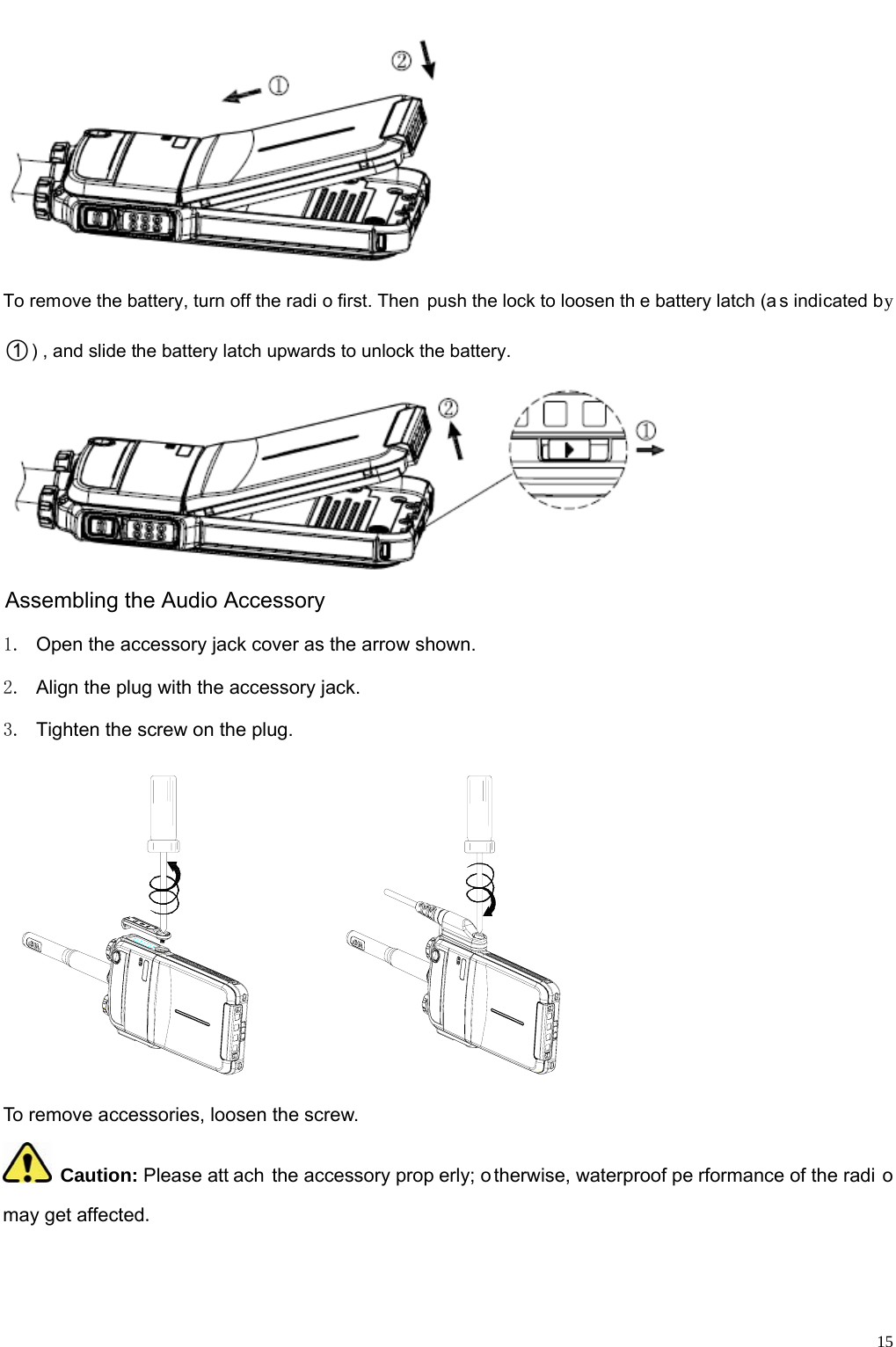                                                                                                              15  To remove the battery, turn off the radi o first. Then push the lock to loosen th e battery latch (a s indicated by ○1) , and slide the battery latch upwards to unlock the battery.   Assembling the Audio Accessory 1.  Open the accessory jack cover as the arrow shown.   2.  Align the plug with the accessory jack.   3.  Tighten the screw on the plug.        To remove accessories, loosen the screw.    Caution: Please att ach the accessory prop erly; o therwise, waterproof pe rformance of the radi o may get affected.    