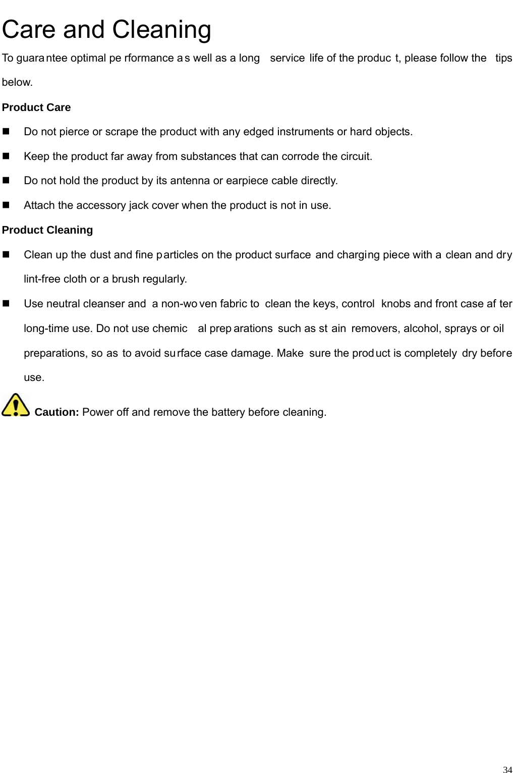                                                                                                              34Care and Cleaning To guara ntee optimal pe rformance a s well as a long  service life of the produc t, please follow the  tips below.  Product Care   Do not pierce or scrape the product with any edged instruments or hard objects.     Keep the product far away from substances that can corrode the circuit.     Do not hold the product by its antenna or earpiece cable directly.     Attach the accessory jack cover when the product is not in use.   Product Cleaning   Clean up the dust and fine particles on the product surface and charging piece with a clean and dry lint-free cloth or a brush regularly.     Use neutral cleanser and  a non-wo ven fabric to  clean the keys, control  knobs and front case af ter long-time use. Do not use chemic al prep arations such as st ain removers, alcohol, sprays or oil preparations, so as to avoid surface case damage. Make  sure the product is completely dry before use.   Caution: Power off and remove the battery before cleaning.              