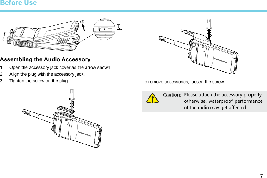 7Assembling the Audio Accessory1.  Open the accessory jack cover as the arrow shown. 2.  Align the plug with the accessory jack. 3.  Tighten the screw on the plug. Before UseTo remove accessories, loosen the screw. Caution:  Please attach the accessory properly; otherwise, waterproof performance of the radio may get affected. 12
