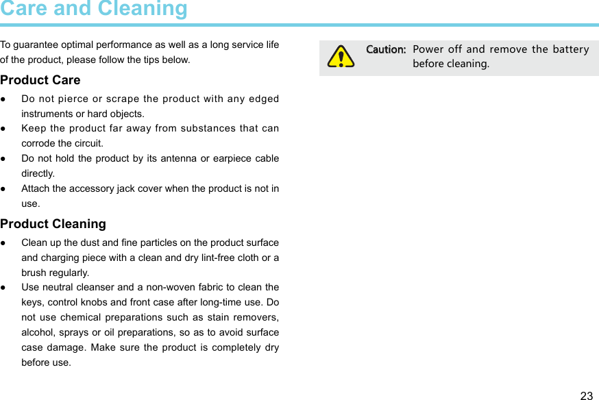 23Care and CleaningTo guarantee optimal performance as well as a long service life of the product, please follow the tips below. Product Care ●Do not pierce or scrape the product with any edged instruments or hard objects.  ●Keep the product far away from substances that can corrode the circuit.  ●Do not hold the  product  by its  antenna or  earpiece cable directly.  ●Attach the accessory jack cover when the product is not in use. Product Cleaning ● Clean up the dust and ne particles on the product surface and charging piece with a clean and dry lint-free cloth or a brush regularly.  ●Use neutral cleanser and a non-woven fabric to clean the keys, control knobs and front case after long-time use. Do not use  chemical  preparations such as  stain removers, alcohol, sprays or oil preparations, so as to avoid surface case damage.  Make sure  the product  is completely  dry before use. Caution:  Power  off  and remove  the  battery before cleaning. 