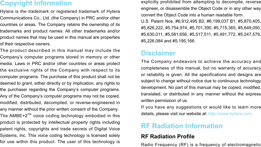 Copyright InformationHytera is the trademark or registered trademark of Hytera Communications Co., Ltd. (the Company) in PRC and/or other countries or areas. The Company retains the ownership of its trademarks  and  product  names. All  other  trademarks and/or product names that may be used in this manual are properties of their respective owners. The product described in this manual may include the Company’s  computer  programs  stored  in  memory  or  other media.  Laws  in PRC  and/or  other  countries  or areas  protect the exclusive rights of the Company with respect to its computer programs. The purchase of this product shall not be deemed to grant, either directly or by implication, any rights to the  purchaser regarding  the  Company’s computer  programs. Any of the Company’s computer programs may not be copied, modified, distributed,  decompiled, or reverse-engineered  in any manner without the prior written consent of the Company. The AMBE+2TM voice coding technology embodied in this product is  protected by  intellectual property  rights including patent rights, copyrights  and  trade secrets of Digital Voice Systems, Inc. This voice coding technology is licensed solely for use within this product. The user of this technology is explicitly prohibited from attempting to decompile, reverse engineer, or disassemble the Object Code or in any other way convert the Object Code into a human readable form.  U.S. Patent Nos. #6,912,495 B2, #6,199,037 B1, #5,870,405, #5,826,222, #5,754,974, #5,701,390, #5,715,365, #5,649,050, #5,630,011, #5,581,656, #5,517,511, #5,491,772, #5,247,579, #5,226,084 and #5,195,166.Disclaimer The Company endeavors to achieve the accuracy and completeness  of  this  manual,  but  no  warranty  of  accuracy or reliability  is given. All  the specifications  and designs  are subject to change without notice due to continuous technology development. No part of this manual may be copied, modied, translated,  or  distributed  in  any  manner  without  the  express written permission of us. If you have any suggestions or would like to learn more details, please visit our website at: http://www.hytera.com. RF Radiation InformationRF Radiation ProleRadio Frequency (RF) is a frequency of electromagnetic 