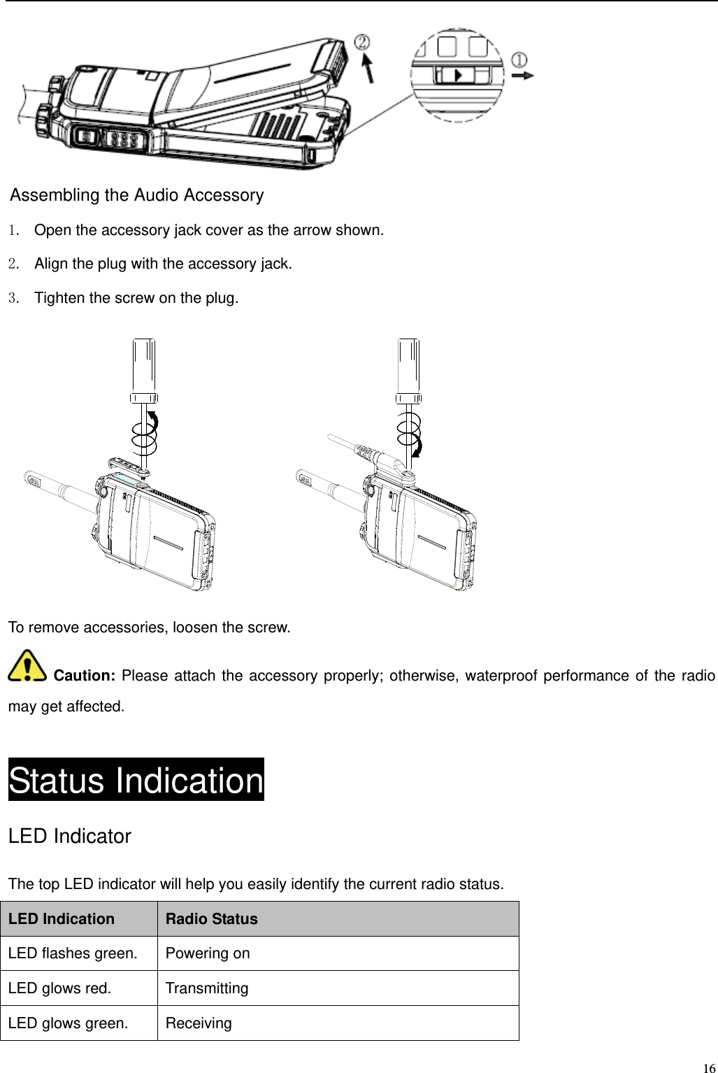                                                                                                              16  Assembling the Audio Accessory 1.  Open the accessory jack cover as the arrow shown.   2.  Align the plug with the accessory jack.   3.  Tighten the screw on the plug.        To remove accessories, loosen the screw.    Caution: Please attach the accessory properly; otherwise, waterproof performance of the radio may get affected.   Status Indication LED Indicator The top LED indicator will help you easily identify the current radio status.   LED Indication Radio Status LED flashes green. Powering on LED glows red. Transmitting LED glows green. Receiving 