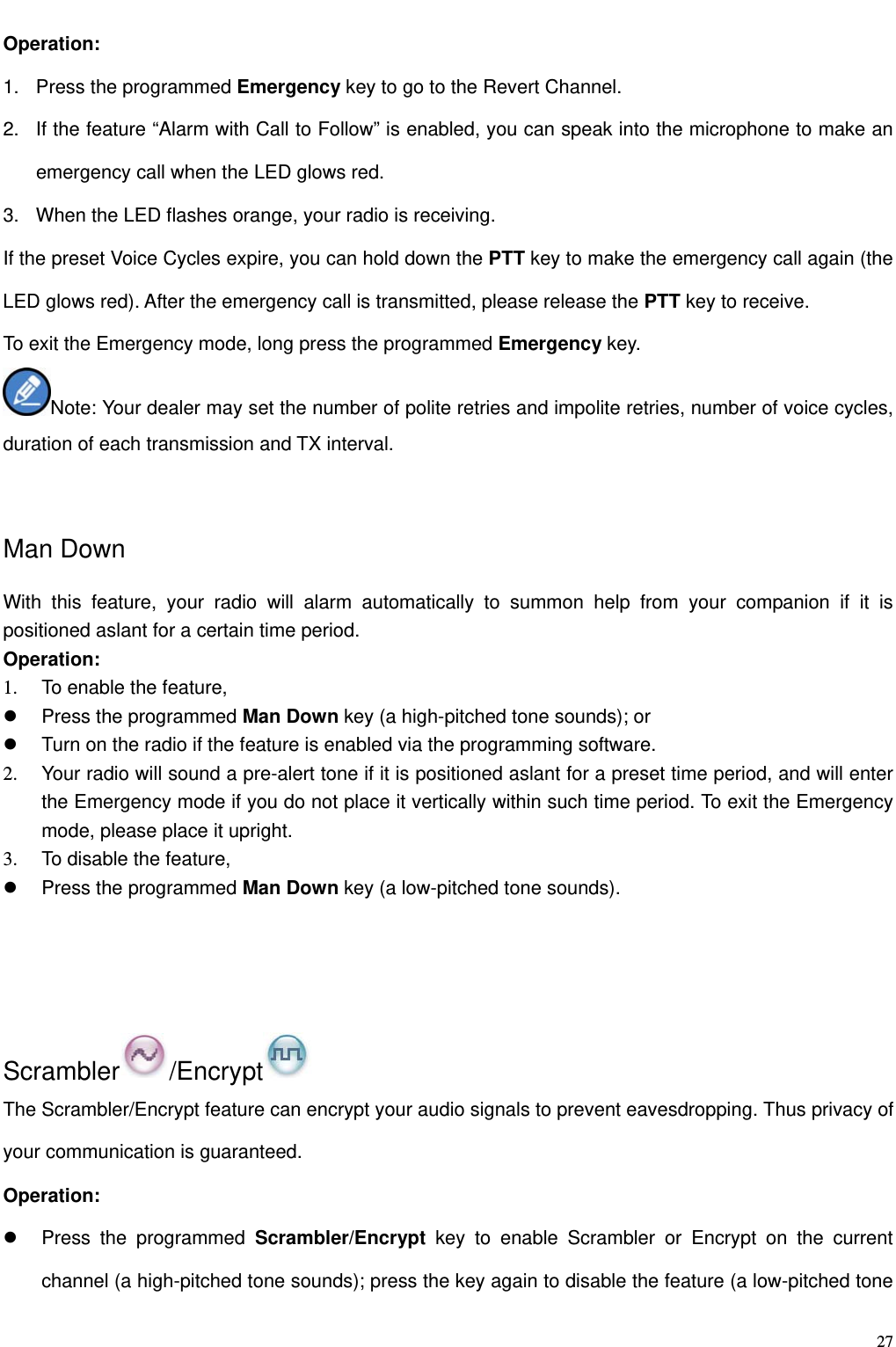                                                                                                              27Operation:   1.  Press the programmed Emergency key to go to the Revert Channel.   2.  If the feature “Alarm with Call to Follow” is enabled, you can speak into the microphone to make an emergency call when the LED glows red.   3.  When the LED flashes orange, your radio is receiving.   If the preset Voice Cycles expire, you can hold down the PTT key to make the emergency call again (the LED glows red). After the emergency call is transmitted, please release the PTT key to receive.   To exit the Emergency mode, long press the programmed Emergency key. Note: Your dealer may set the number of polite retries and impolite retries, number of voice cycles, duration of each transmission and TX interval.  Man Down With this feature, your radio will alarm automatically to summon help from your companion if it is positioned aslant for a certain time period.   Operation:   1.  To enable the feature,     Press the programmed Man Down key (a high-pitched tone sounds); or   Turn on the radio if the feature is enabled via the programming software.   2.  Your radio will sound a pre-alert tone if it is positioned aslant for a preset time period, and will enter the Emergency mode if you do not place it vertically within such time period. To exit the Emergency mode, please place it upright. 3.  To disable the feature,     Press the programmed Man Down key (a low-pitched tone sounds).    Scrambler /Encrypt  The Scrambler/Encrypt feature can encrypt your audio signals to prevent eavesdropping. Thus privacy of your communication is guaranteed.   Operation:    Press the programmed Scrambler/Encrypt key to enable Scrambler or Encrypt on the current channel (a high-pitched tone sounds); press the key again to disable the feature (a low-pitched tone 