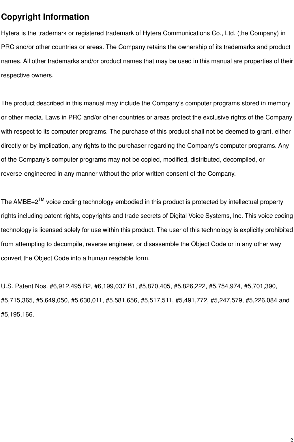                                                                                                              2Copyright Information Hytera is the trademark or registered trademark of Hytera Communications Co., Ltd. (the Company) in PRC and/or other countries or areas. The Company retains the ownership of its trademarks and product names. All other trademarks and/or product names that may be used in this manual are properties of their respective owners.    The product described in this manual may include the Company’s computer programs stored in memory or other media. Laws in PRC and/or other countries or areas protect the exclusive rights of the Company with respect to its computer programs. The purchase of this product shall not be deemed to grant, either directly or by implication, any rights to the purchaser regarding the Company’s computer programs. Any of the Company’s computer programs may not be copied, modified, distributed, decompiled, or reverse-engineered in any manner without the prior written consent of the Company.    The AMBE+2TM voice coding technology embodied in this product is protected by intellectual property rights including patent rights, copyrights and trade secrets of Digital Voice Systems, Inc. This voice coding technology is licensed solely for use within this product. The user of this technology is explicitly prohibited from attempting to decompile, reverse engineer, or disassemble the Object Code or in any other way convert the Object Code into a human readable form.      U.S. Patent Nos. #6,912,495 B2, #6,199,037 B1, #5,870,405, #5,826,222, #5,754,974, #5,701,390, #5,715,365, #5,649,050, #5,630,011, #5,581,656, #5,517,511, #5,491,772, #5,247,579, #5,226,084 and #5,195,166.         