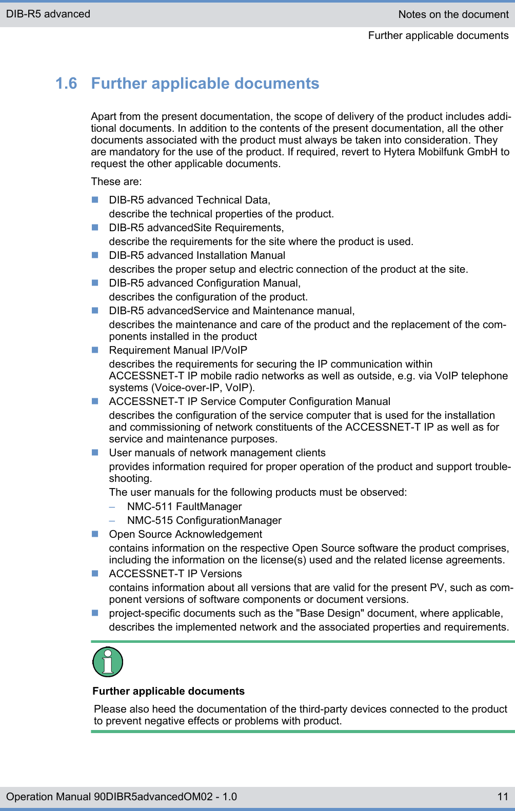 1.6  Further applicable documentsApart from the present documentation, the scope of delivery of the product includes addi-tional documents. In addition to the contents of the present documentation, all the otherdocuments associated with the product must always be taken into consideration. Theyare mandatory for the use of the product. If required, revert to Hytera Mobilfunk GmbH torequest the other applicable documents.These are:nDIB-R5 advanced Technical Data,describe the technical properties of the product.nDIB-R5 advancedSite Requirements,describe the requirements for the site where the product is used.nDIB-R5 advanced Installation Manualdescribes the proper setup and electric connection of the product at the site.nDIB-R5 advanced Configuration Manual,describes the configuration of the product.nDIB-R5 advancedService and Maintenance manual,describes the maintenance and care of the product and the replacement of the com-ponents installed in the productnRequirement Manual IP/VoIPdescribes the requirements for securing the IP communication withinACCESSNET-T IP mobile radio networks as well as outside, e.g. via VoIP telephonesystems (Voice-over-IP, VoIP).nACCESSNET-T IP Service Computer Configuration Manualdescribes the configuration of the service computer that is used for the installationand commissioning of network constituents of the ACCESSNET-T IP as well as forservice and maintenance purposes.nUser manuals of network management clientsprovides information required for proper operation of the product and support trouble-shooting.The user manuals for the following products must be observed:–NMC-511 FaultManager–NMC-515 ConfigurationManagernOpen Source Acknowledgementcontains information on the respective Open Source software the product comprises,including the information on the license(s) used and the related license agreements.nACCESSNET-T IP Versionscontains information about all versions that are valid for the present PV, such as com-ponent versions of software components or document versions.nproject-specific documents such as the &quot;Base Design&quot; document, where applicable,describes the implemented network and the associated properties and requirements.Further applicable documentsPlease also heed the documentation of the third-party devices connected to the productto prevent negative effects or problems with product.Notes on the documentFurther applicable documentsDIB-R5 advanced11Operation Manual 90DIBR5advancedOM02 - 1.0