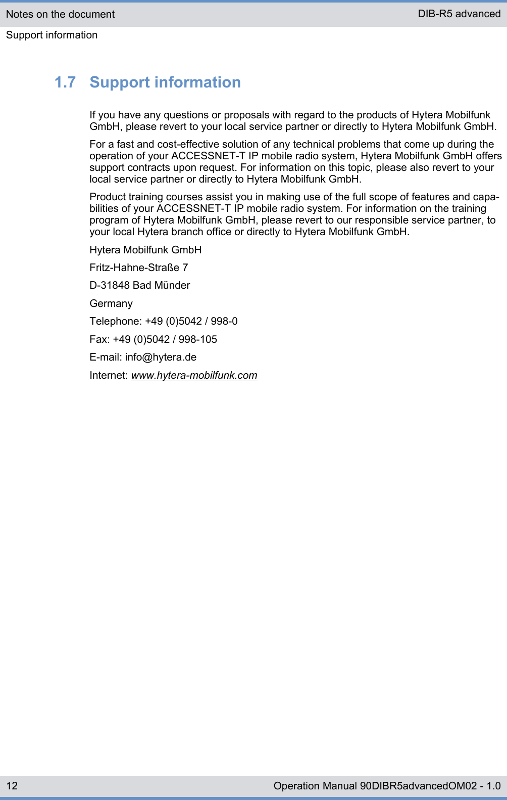 1.7  Support informationIf you have any questions or proposals with regard to the products of Hytera MobilfunkGmbH, please revert to your local service partner or directly to Hytera Mobilfunk GmbH.For a fast and cost-effective solution of any technical problems that come up during theoperation of your ACCESSNET-T IP mobile radio system, Hytera Mobilfunk GmbH offerssupport contracts upon request. For information on this topic, please also revert to yourlocal service partner or directly to Hytera Mobilfunk GmbH.Product training courses assist you in making use of the full scope of features and capa-bilities of your ACCESSNET-T IP mobile radio system. For information on the trainingprogram of Hytera Mobilfunk GmbH, please revert to our responsible service partner, toyour local Hytera branch office or directly to Hytera Mobilfunk GmbH.Hytera Mobilfunk GmbHFritz-Hahne-Straße 7D-31848 Bad MünderGermanyTelephone: +49 (0)5042 / 998-0Fax: +49 (0)5042 / 998-105E-mail: info@hytera.deInternet: www.hytera-mobilfunk.comNotes on the documentSupport informationDIB-R5 advanced12 Operation Manual 90DIBR5advancedOM02 - 1.0