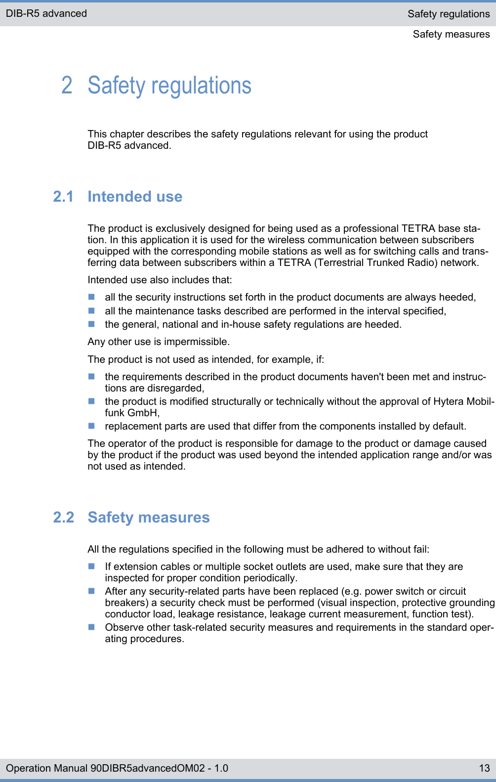 2  Safety regulationsThis chapter describes the safety regulations relevant for using the productDIB-R5 advanced.2.1  Intended useThe product is exclusively designed for being used as a professional TETRA base sta-tion. In this application it is used for the wireless communication between subscribersequipped with the corresponding mobile stations as well as for switching calls and trans-ferring data between subscribers within a TETRA (Terrestrial Trunked Radio) network.Intended use also includes that:nall the security instructions set forth in the product documents are always heeded,nall the maintenance tasks described are performed in the interval specified,nthe general, national and in-house safety regulations are heeded.Any other use is impermissible.The product is not used as intended, for example, if:nthe requirements described in the product documents haven&apos;t been met and instruc-tions are disregarded,nthe product is modified structurally or technically without the approval of Hytera Mobil-funk GmbH,nreplacement parts are used that differ from the components installed by default.The operator of the product is responsible for damage to the product or damage causedby the product if the product was used beyond the intended application range and/or wasnot used as intended.2.2  Safety measuresAll the regulations specified in the following must be adhered to without fail:nIf extension cables or multiple socket outlets are used, make sure that they areinspected for proper condition periodically.nAfter any security-related parts have been replaced (e.g. power switch or circuitbreakers) a security check must be performed (visual inspection, protective groundingconductor load, leakage resistance, leakage current measurement, function test).nObserve other task-related security measures and requirements in the standard oper-ating procedures.Safety regulationsSafety measuresDIB-R5 advanced13Operation Manual 90DIBR5advancedOM02 - 1.0