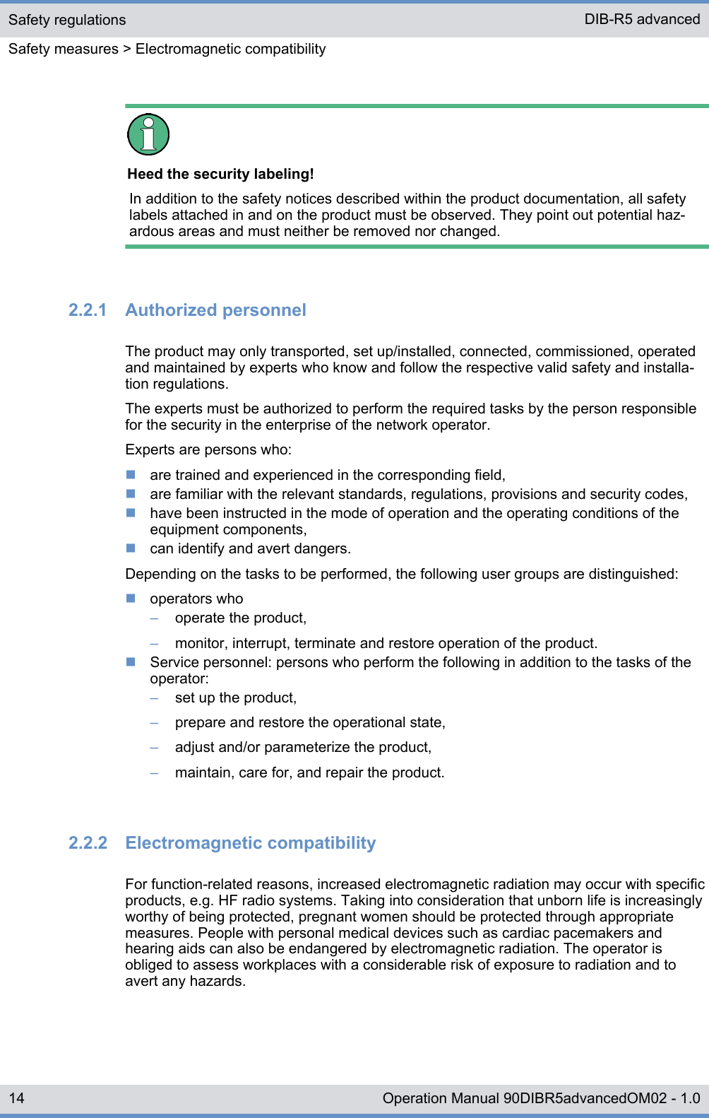 Heed the security labeling!In addition to the safety notices described within the product documentation, all safetylabels attached in and on the product must be observed. They point out potential haz-ardous areas and must neither be removed nor changed.2.2.1  Authorized personnelThe product may only transported, set up/installed, connected, commissioned, operatedand maintained by experts who know and follow the respective valid safety and installa-tion regulations.The experts must be authorized to perform the required tasks by the person responsiblefor the security in the enterprise of the network operator.Experts are persons who:nare trained and experienced in the corresponding field,nare familiar with the relevant standards, regulations, provisions and security codes,nhave been instructed in the mode of operation and the operating conditions of theequipment components,ncan identify and avert dangers.Depending on the tasks to be performed, the following user groups are distinguished:noperators who–operate the product,–monitor, interrupt, terminate and restore operation of the product.nService personnel: persons who perform the following in addition to the tasks of theoperator:–set up the product,–prepare and restore the operational state,–adjust and/or parameterize the product,–maintain, care for, and repair the product.2.2.2  Electromagnetic compatibilityFor function-related reasons, increased electromagnetic radiation may occur with specificproducts, e.g. HF radio systems. Taking into consideration that unborn life is increasinglyworthy of being protected, pregnant women should be protected through appropriatemeasures. People with personal medical devices such as cardiac pacemakers andhearing aids can also be endangered by electromagnetic radiation. The operator isobliged to assess workplaces with a considerable risk of exposure to radiation and toavert any hazards.Safety regulationsSafety measures &gt; Electromagnetic compatibilityDIB-R5 advanced14 Operation Manual 90DIBR5advancedOM02 - 1.0