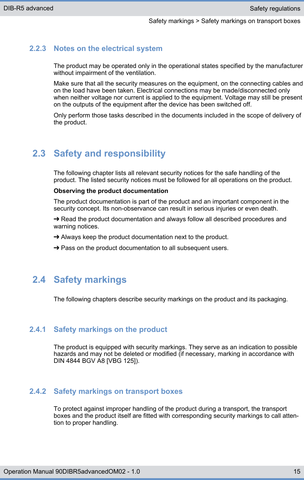 2.2.3  Notes on the electrical systemThe product may be operated only in the operational states specified by the manufacturerwithout impairment of the ventilation.Make sure that all the security measures on the equipment, on the connecting cables andon the load have been taken. Electrical connections may be made/disconnected onlywhen neither voltage nor current is applied to the equipment. Voltage may still be presenton the outputs of the equipment after the device has been switched off.Only perform those tasks described in the documents included in the scope of delivery ofthe product.2.3  Safety and responsibilityThe following chapter lists all relevant security notices for the safe handling of theproduct. The listed security notices must be followed for all operations on the product.Observing the product documentationThe product documentation is part of the product and an important component in thesecurity concept. Its non-observance can result in serious injuries or even death.➔ Read the product documentation and always follow all described procedures andwarning notices.➔ Always keep the product documentation next to the product.➔ Pass on the product documentation to all subsequent users.2.4  Safety markingsThe following chapters describe security markings on the product and its packaging.2.4.1  Safety markings on the productThe product is equipped with security markings. They serve as an indication to possiblehazards and may not be deleted or modified (if necessary, marking in accordance withDIN 4844 BGV A8 [VBG 125]).2.4.2  Safety markings on transport boxesTo protect against improper handling of the product during a transport, the transportboxes and the product itself are fitted with corresponding security markings to call atten-tion to proper handling.Safety regulationsSafety markings &gt; Safety markings on transport boxesDIB-R5 advanced15Operation Manual 90DIBR5advancedOM02 - 1.0