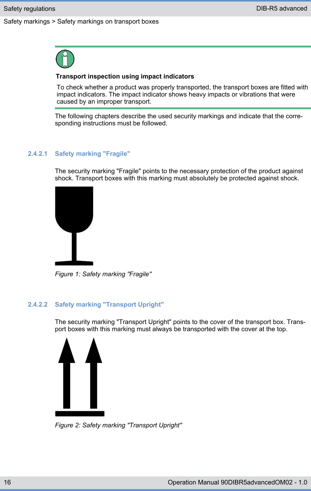 Transport inspection using impact indicatorsTo check whether a product was properly transported, the transport boxes are fitted withimpact indicators. The impact indicator shows heavy impacts or vibrations that werecaused by an improper transport.The following chapters describe the used security markings and indicate that the corre-sponding instructions must be followed.2.4.2.1  Safety marking &quot;Fragile&quot;The security marking &quot;Fragile&quot; points to the necessary protection of the product againstshock. Transport boxes with this marking must absolutely be protected against shock.Figure 1: Safety marking &quot;Fragile&quot;2.4.2.2  Safety marking &quot;Transport Upright&quot;The security marking &quot;Transport Upright&quot; points to the cover of the transport box. Trans-port boxes with this marking must always be transported with the cover at the top.Figure 2: Safety marking &quot;Transport Upright&quot;Safety regulationsSafety markings &gt; Safety markings on transport boxesDIB-R5 advanced16 Operation Manual 90DIBR5advancedOM02 - 1.0