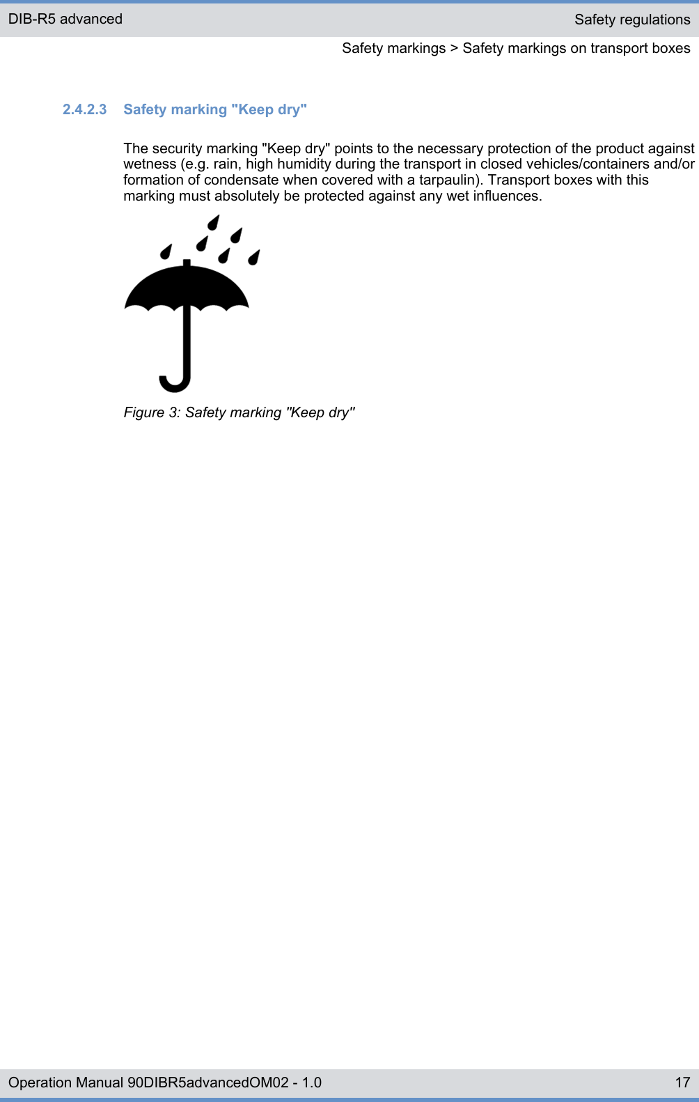 2.4.2.3  Safety marking &quot;Keep dry&quot;The security marking &quot;Keep dry&quot; points to the necessary protection of the product againstwetness (e.g. rain, high humidity during the transport in closed vehicles/containers and/orformation of condensate when covered with a tarpaulin). Transport boxes with thismarking must absolutely be protected against any wet influences.Figure 3: Safety marking &quot;Keep dry&quot;Safety regulationsSafety markings &gt; Safety markings on transport boxesDIB-R5 advanced17Operation Manual 90DIBR5advancedOM02 - 1.0