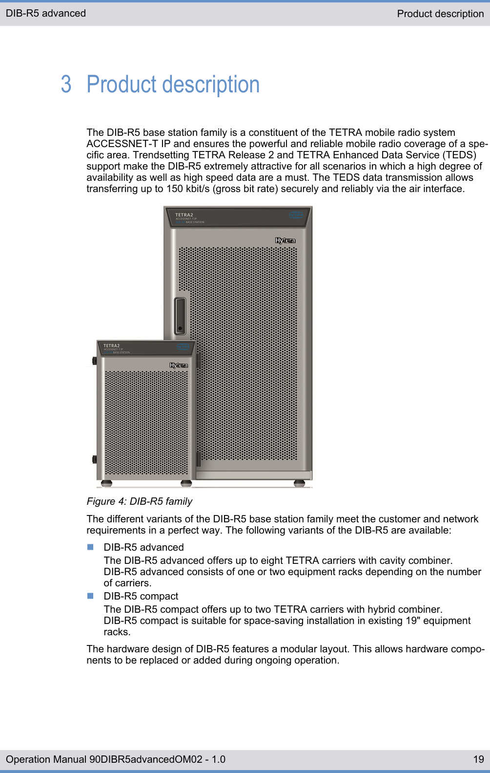 3  Product descriptionThe DIB-R5 base station family is a constituent of the TETRA mobile radio systemACCESSNET-T IP and ensures the powerful and reliable mobile radio coverage of a spe-cific area. Trendsetting TETRA Release 2 and TETRA Enhanced Data Service (TEDS)support make the DIB-R5 extremely attractive for all scenarios in which a high degree ofavailability as well as high speed data are a must. The TEDS data transmission allowstransferring up to 150 kbit/s (gross bit rate) securely and reliably via the air interface.Figure 4: DIB-R5 familyThe different variants of the DIB-R5 base station family meet the customer and networkrequirements in a perfect way. The following variants of the DIB-R5 are available:nDIB-R5 advancedThe DIB-R5 advanced offers up to eight TETRA carriers with cavity combiner.DIB-R5 advanced consists of one or two equipment racks depending on the numberof carriers.nDIB-R5 compactThe DIB-R5 compact offers up to two TETRA carriers with hybrid combiner.DIB-R5 compact is suitable for space-saving installation in existing 19&quot; equipmentracks.The hardware design of DIB-R5 features a modular layout. This allows hardware compo-nents to be replaced or added during ongoing operation.Product descriptionDIB-R5 advanced19Operation Manual 90DIBR5advancedOM02 - 1.0