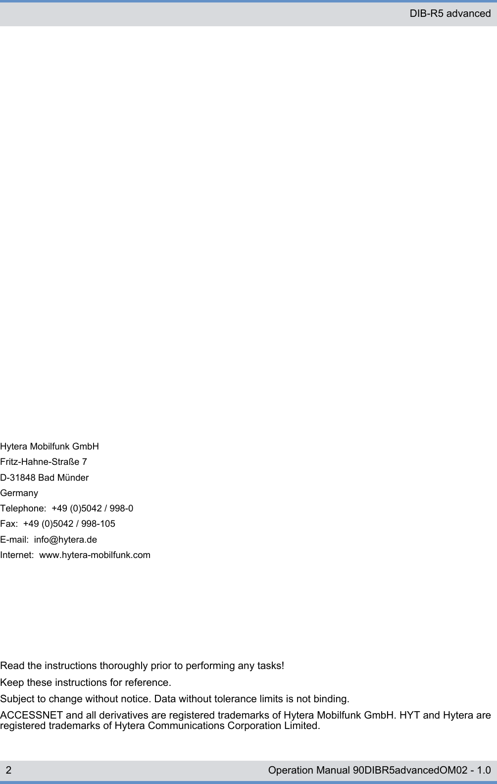 Read the instructions thoroughly prior to performing any tasks!Keep these instructions for reference.Subject to change without notice. Data without tolerance limits is not binding.ACCESSNET and all derivatives are registered trademarks of Hytera Mobilfunk GmbH. HYT and Hytera areregistered trademarks of Hytera Communications Corporation Limited.Hytera Mobilfunk GmbHFritz-Hahne-Straße 7D-31848 Bad MünderGermanyTelephone:  +49 (0)5042 / 998-0Fax:  +49 (0)5042 / 998-105E-mail:  info@hytera.deInternet:  www.hytera-mobilfunk.comDIB-R5 advanced2 Operation Manual 90DIBR5advancedOM02 - 1.0