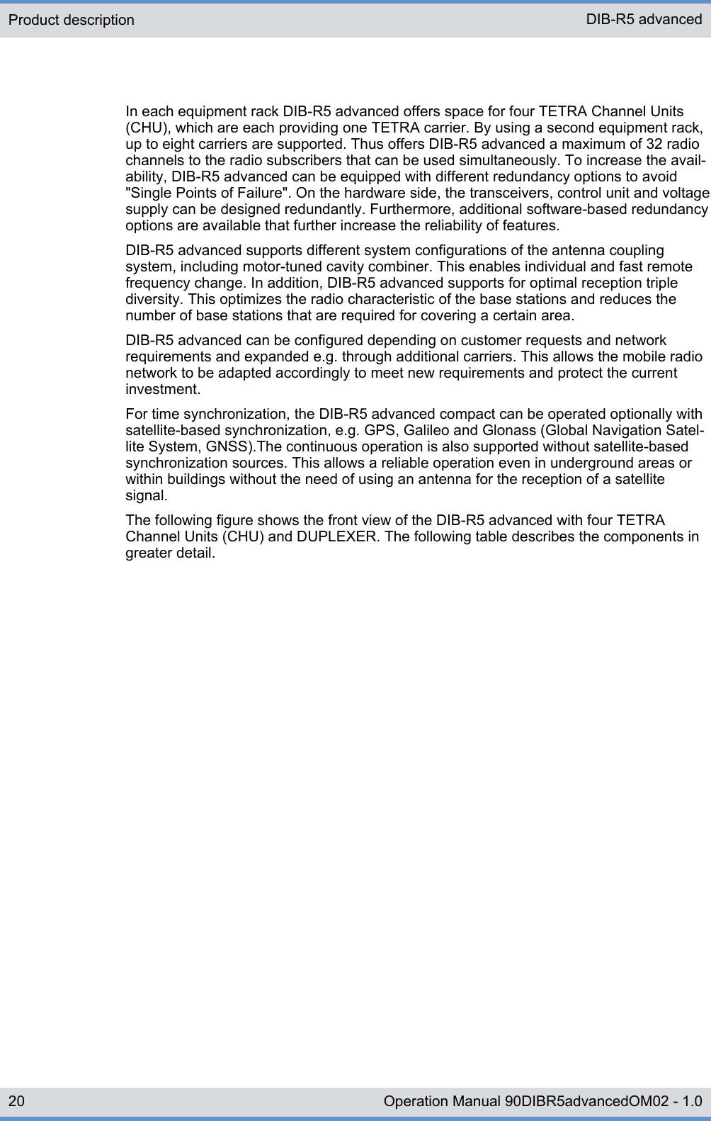 In each equipment rack DIB-R5 advanced offers space for four TETRA Channel Units(CHU), which are each providing one TETRA carrier. By using a second equipment rack,up to eight carriers are supported. Thus offers DIB-R5 advanced a maximum of 32 radiochannels to the radio subscribers that can be used simultaneously. To increase the avail-ability, DIB-R5 advanced can be equipped with different redundancy options to avoid&quot;Single Points of Failure&quot;. On the hardware side, the transceivers, control unit and voltagesupply can be designed redundantly. Furthermore, additional software-based redundancyoptions are available that further increase the reliability of features.DIB-R5 advanced supports different system configurations of the antenna couplingsystem, including motor-tuned cavity combiner. This enables individual and fast remotefrequency change. In addition, DIB-R5 advanced supports for optimal reception triplediversity. This optimizes the radio characteristic of the base stations and reduces thenumber of base stations that are required for covering a certain area.DIB-R5 advanced can be configured depending on customer requests and networkrequirements and expanded e.g. through additional carriers. This allows the mobile radionetwork to be adapted accordingly to meet new requirements and protect the currentinvestment.For time synchronization, the DIB-R5 advanced compact can be operated optionally withsatellite-based synchronization, e.g. GPS, Galileo and Glonass (Global Navigation Satel-lite System, GNSS).The continuous operation is also supported without satellite-basedsynchronization sources. This allows a reliable operation even in underground areas orwithin buildings without the need of using an antenna for the reception of a satellitesignal.The following figure shows the front view of the DIB-R5 advanced with four TETRAChannel Units (CHU) and DUPLEXER. The following table describes the components ingreater detail.Product description DIB-R5 advanced20 Operation Manual 90DIBR5advancedOM02 - 1.0