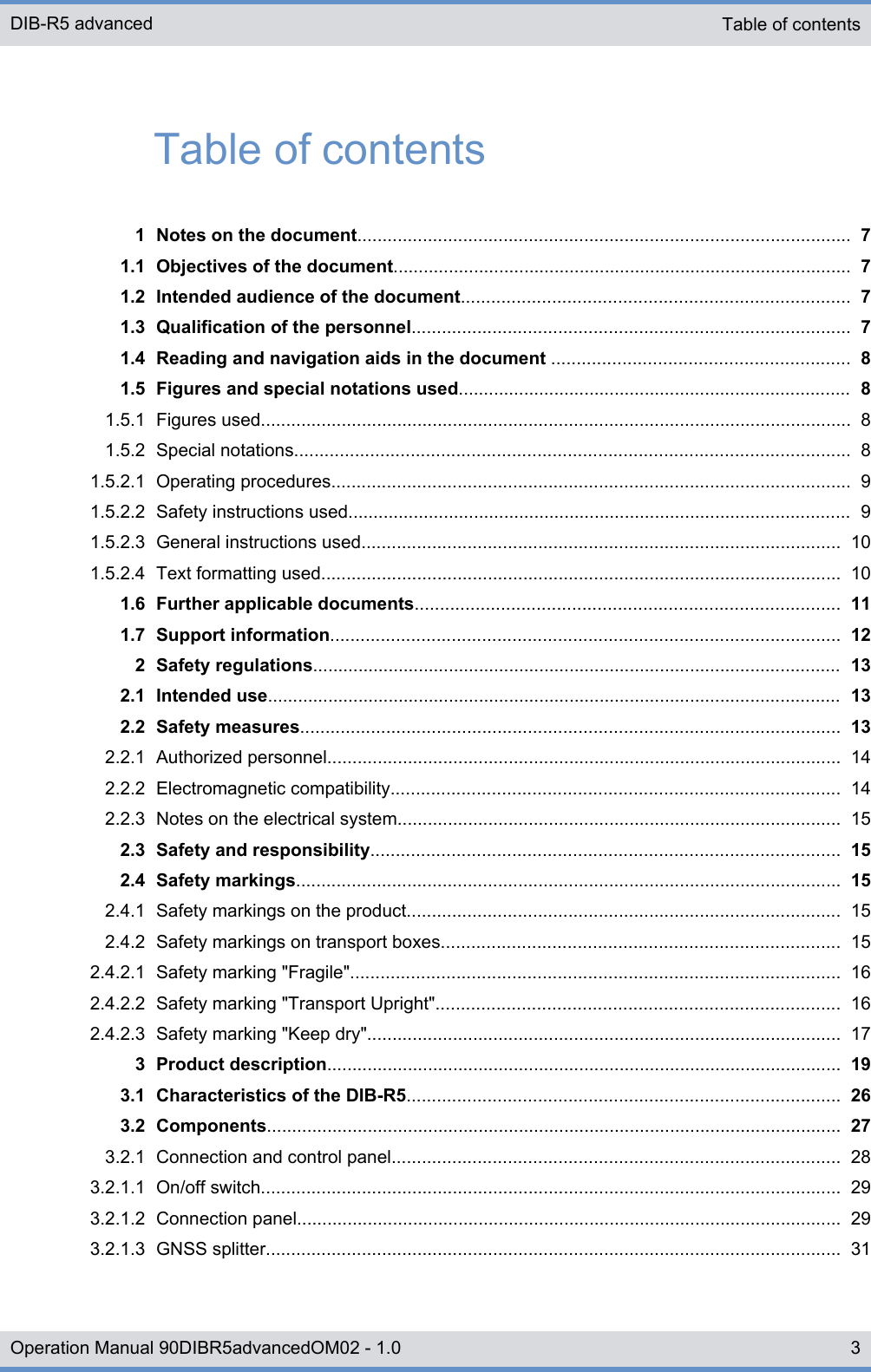 Table of contents1 Notes on the document.................................................................................................. 71.1 Objectives of the document........................................................................................... 71.2 Intended audience of the document............................................................................. 71.3 Qualification of the personnel....................................................................................... 71.4 Reading and navigation aids in the document ........................................................... 81.5 Figures and special notations used.............................................................................. 81.5.1 Figures used..................................................................................................................... 81.5.2 Special notations.............................................................................................................. 81.5.2.1 Operating procedures....................................................................................................... 91.5.2.2 Safety instructions used.................................................................................................... 91.5.2.3 General instructions used............................................................................................... 101.5.2.4 Text formatting used....................................................................................................... 101.6 Further applicable documents.................................................................................... 111.7 Support information..................................................................................................... 122 Safety regulations......................................................................................................... 132.1 Intended use.................................................................................................................. 132.2 Safety measures........................................................................................................... 132.2.1 Authorized personnel...................................................................................................... 142.2.2 Electromagnetic compatibility......................................................................................... 142.2.3 Notes on the electrical system........................................................................................ 152.3 Safety and responsibility............................................................................................. 152.4 Safety markings............................................................................................................ 152.4.1 Safety markings on the product...................................................................................... 152.4.2 Safety markings on transport boxes............................................................................... 152.4.2.1 Safety marking &quot;Fragile&quot;................................................................................................. 162.4.2.2 Safety marking &quot;Transport Upright&quot;................................................................................ 162.4.2.3 Safety marking &quot;Keep dry&quot;.............................................................................................. 173 Product description...................................................................................................... 193.1 Characteristics of the DIB-R5...................................................................................... 263.2 Components.................................................................................................................. 273.2.1 Connection and control panel......................................................................................... 283.2.1.1 On/off switch................................................................................................................... 293.2.1.2 Connection panel............................................................................................................ 293.2.1.3 GNSS splitter.................................................................................................................. 31Table of contentsDIB-R5 advanced3Operation Manual 90DIBR5advancedOM02 - 1.0