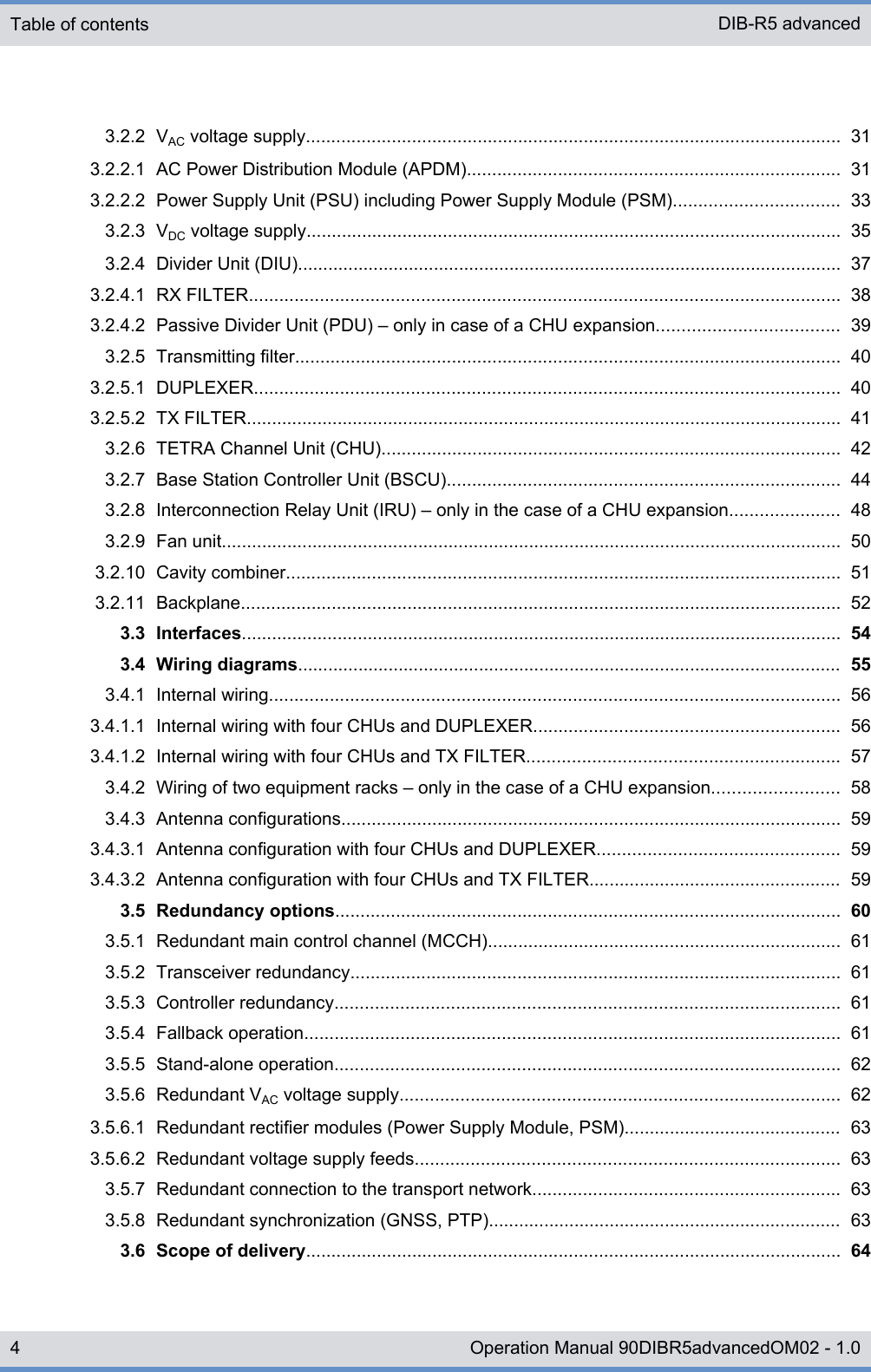 3.2.2 VAC voltage supply.......................................................................................................... 313.2.2.1 AC Power Distribution Module (APDM).......................................................................... 313.2.2.2 Power Supply Unit (PSU) including Power Supply Module (PSM)................................. 333.2.3 VDC voltage supply.......................................................................................................... 353.2.4 Divider Unit (DIU)............................................................................................................ 373.2.4.1 RX FILTER..................................................................................................................... 383.2.4.2 Passive Divider Unit (PDU) ‒ only in case of a CHU expansion.................................... 393.2.5 Transmitting filter............................................................................................................ 403.2.5.1 DUPLEXER.................................................................................................................... 403.2.5.2 TX FILTER...................................................................................................................... 413.2.6 TETRA Channel Unit (CHU)........................................................................................... 423.2.7 Base Station Controller Unit (BSCU).............................................................................. 443.2.8 Interconnection Relay Unit (IRU) ‒ only in the case of a CHU expansion...................... 483.2.9 Fan unit........................................................................................................................... 503.2.10 Cavity combiner.............................................................................................................. 513.2.11 Backplane....................................................................................................................... 523.3 Interfaces....................................................................................................................... 543.4 Wiring diagrams............................................................................................................ 553.4.1 Internal wiring................................................................................................................. 563.4.1.1 Internal wiring with four CHUs and DUPLEXER............................................................. 563.4.1.2 Internal wiring with four CHUs and TX FILTER.............................................................. 573.4.2 Wiring of two equipment racks ‒ only in the case of a CHU expansion......................... 583.4.3 Antenna configurations................................................................................................... 593.4.3.1 Antenna configuration with four CHUs and DUPLEXER................................................ 593.4.3.2 Antenna configuration with four CHUs and TX FILTER.................................................. 593.5 Redundancy options.................................................................................................... 603.5.1 Redundant main control channel (MCCH)...................................................................... 613.5.2 Transceiver redundancy................................................................................................. 613.5.3 Controller redundancy.................................................................................................... 613.5.4 Fallback operation.......................................................................................................... 613.5.5 Stand-alone operation.................................................................................................... 623.5.6 Redundant VAC voltage supply....................................................................................... 623.5.6.1 Redundant rectifier modules (Power Supply Module, PSM)........................................... 633.5.6.2 Redundant voltage supply feeds.................................................................................... 633.5.7 Redundant connection to the transport network............................................................. 633.5.8 Redundant synchronization (GNSS, PTP)...................................................................... 633.6 Scope of delivery.......................................................................................................... 64Table of contents DIB-R5 advanced4 Operation Manual 90DIBR5advancedOM02 - 1.0