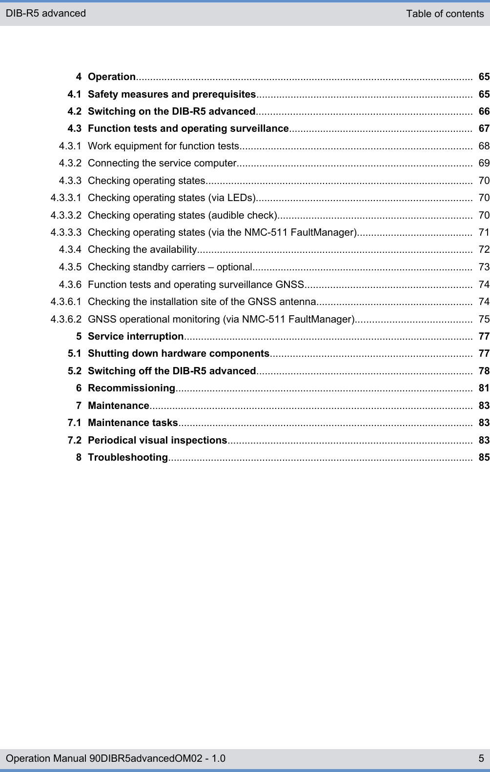 4 Operation....................................................................................................................... 654.1 Safety measures and prerequisites............................................................................ 654.2 Switching on the DIB-R5 advanced............................................................................ 664.3 Function tests and operating surveillance................................................................. 674.3.1 Work equipment for function tests.................................................................................. 684.3.2 Connecting the service computer................................................................................... 694.3.3 Checking operating states.............................................................................................. 704.3.3.1 Checking operating states (via LEDs)............................................................................ 704.3.3.2 Checking operating states (audible check)..................................................................... 704.3.3.3 Checking operating states (via the NMC-511 FaultManager)......................................... 714.3.4 Checking the availability................................................................................................. 724.3.5 Checking standby carriers ‒ optional.............................................................................. 734.3.6 Function tests and operating surveillance GNSS........................................................... 744.3.6.1 Checking the installation site of the GNSS antenna....................................................... 744.3.6.2 GNSS operational monitoring (via NMC-511 FaultManager)......................................... 755 Service interruption...................................................................................................... 775.1 Shutting down hardware components....................................................................... 775.2 Switching off the DIB-R5 advanced............................................................................ 786 Recommissioning......................................................................................................... 817 Maintenance.................................................................................................................. 837.1 Maintenance tasks........................................................................................................ 837.2 Periodical visual inspections...................................................................................... 838 Troubleshooting........................................................................................................... 85Table of contentsDIB-R5 advanced5Operation Manual 90DIBR5advancedOM02 - 1.0