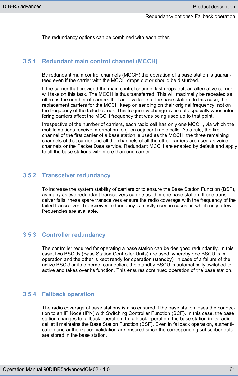 The redundancy options can be combined with each other.3.5.1  Redundant main control channel (MCCH)By redundant main control channels (MCCH) the operation of a base station is guaran-teed even if the carrier with the MCCH drops out or should be disturbed.If the carrier that provided the main control channel last drops out, an alternative carrierwill take on this task. The MCCH is thus transferred. This will maximally be repeated asoften as the number of carriers that are available at the base station. In this case, thereplacement carriers for the MCCH keep on sending on their original frequency, not onthe frequency of the failed carrier. This frequency change is useful especially when inter-fering carriers affect the MCCH frequency that was being used up to that point.Irrespective of the number of carriers, each radio cell has only one MCCH, via which themobile stations receive information, e.g. on adjacent radio cells. As a rule, the firstchannel of the first carrier of a base station is used as the MCCH, the three remainingchannels of that carrier and all the channels of all the other carriers are used as voicechannels or the Packet Data service. Redundant MCCH are enabled by default and applyto all the base stations with more than one carrier.3.5.2  Transceiver redundancyTo increase the system stability of carriers or to ensure the Base Station Function (BSF),as many as two redundant transceivers can be used in one base station. If one trans-ceiver fails, these spare transceivers ensure the radio coverage with the frequency of thefailed transceiver. Transceiver redundancy is mostly used in cases, in which only a fewfrequencies are available.3.5.3  Controller redundancyThe controller required for operating a base station can be designed redundantly. In thiscase, two BSCUs (Base Station Controller Units) are used, whereby one BSCU is inoperation and the other is kept ready for operation (standby). In case of a failure of theactive BSCU or its ethernet connection, the standby BSCU is automatically switched toactive and takes over its function. This ensures continued operation of the base station.3.5.4  Fallback operationThe radio coverage of base stations is also ensured if the base station loses the connec-tion to an IP Node (IPN) with Switching Controller Function (SCF). In this case, the basestation changes to fallback operation. In fallback operation, the base station in its radiocell still maintains the Base Station Function (BSF). Even in fallback operation, authenti-cation and authorization validation are ensured since the corresponding subscriber dataare stored in the base station.Product descriptionRedundancy options&gt; Fallback operationDIB-R5 advanced61Operation Manual 90DIBR5advancedOM02 - 1.0