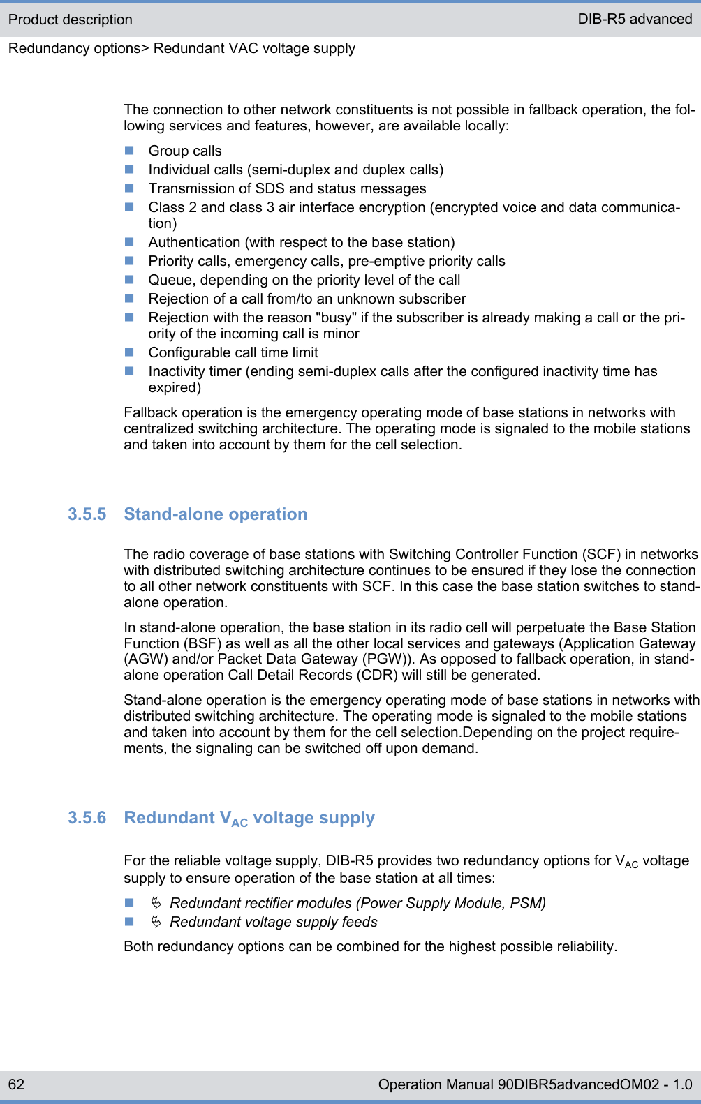 The connection to other network constituents is not possible in fallback operation, the fol-lowing services and features, however, are available locally:nGroup callsnIndividual calls (semi-duplex and duplex calls)nTransmission of SDS and status messagesnClass 2 and class 3 air interface encryption (encrypted voice and data communica-tion)nAuthentication (with respect to the base station)nPriority calls, emergency calls, pre-emptive priority callsnQueue, depending on the priority level of the callnRejection of a call from/to an unknown subscribernRejection with the reason &quot;busy&quot; if the subscriber is already making a call or the pri-ority of the incoming call is minornConfigurable call time limitnInactivity timer (ending semi-duplex calls after the configured inactivity time hasexpired)Fallback operation is the emergency operating mode of base stations in networks withcentralized switching architecture. The operating mode is signaled to the mobile stationsand taken into account by them for the cell selection.3.5.5  Stand-alone operationThe radio coverage of base stations with Switching Controller Function (SCF) in networkswith distributed switching architecture continues to be ensured if they lose the connectionto all other network constituents with SCF. In this case the base station switches to stand-alone operation.In stand-alone operation, the base station in its radio cell will perpetuate the Base StationFunction (BSF) as well as all the other local services and gateways (Application Gateway(AGW) and/or Packet Data Gateway (PGW)). As opposed to fallback operation, in stand-alone operation Call Detail Records (CDR) will still be generated.Stand-alone operation is the emergency operating mode of base stations in networks withdistributed switching architecture. The operating mode is signaled to the mobile stationsand taken into account by them for the cell selection.Depending on the project require-ments, the signaling can be switched off upon demand.3.5.6  Redundant VAC voltage supplyFor the reliable voltage supply, DIB-R5 provides two redundancy options for VAC voltagesupply to ensure operation of the base station at all times:nÄ  Redundant rectifier modules (Power Supply Module, PSM)nÄ  Redundant voltage supply feedsBoth redundancy options can be combined for the highest possible reliability.Product descriptionRedundancy options&gt; Redundant VAC voltage supplyDIB-R5 advanced62 Operation Manual 90DIBR5advancedOM02 - 1.0