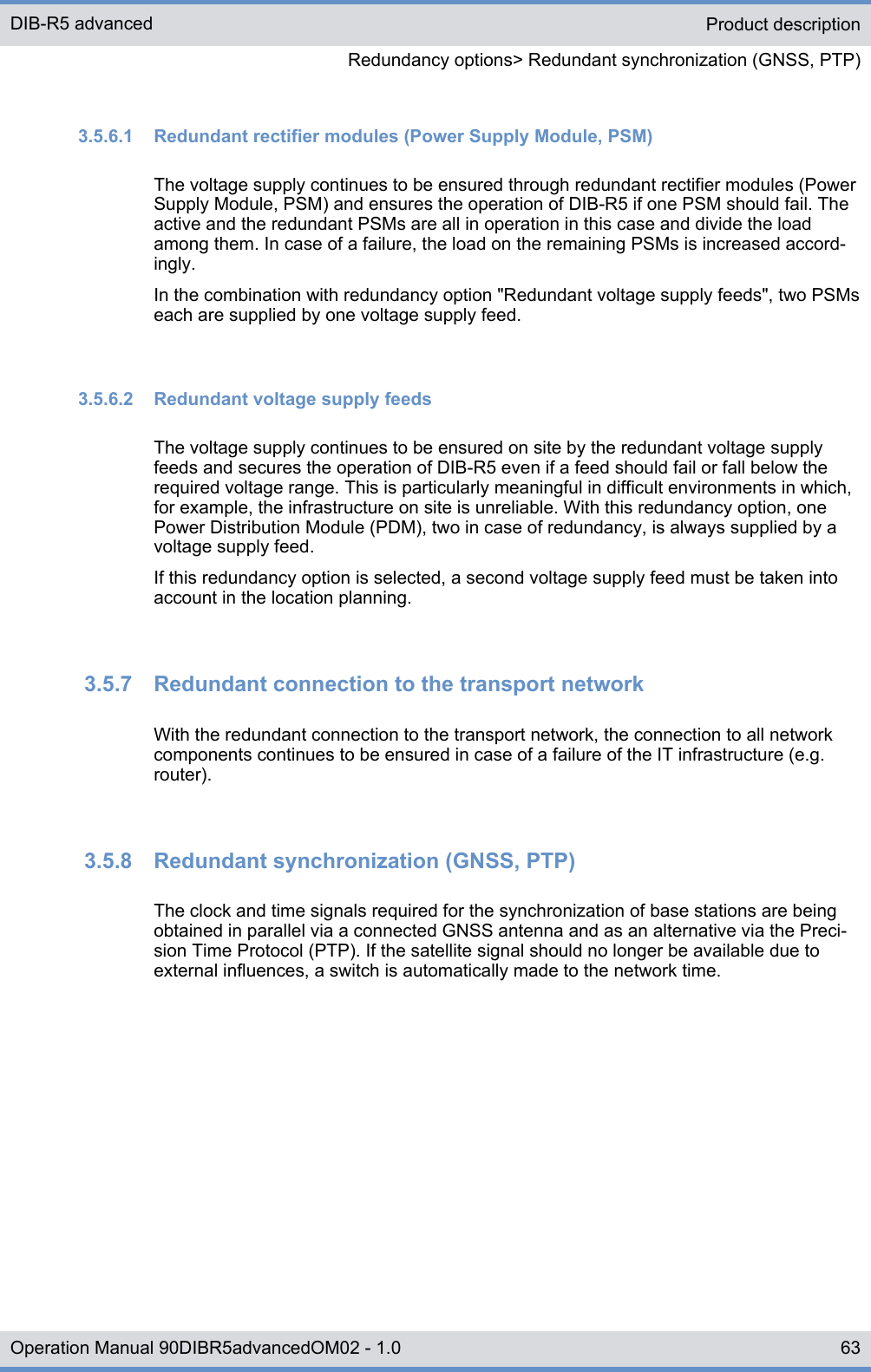 3.5.6.1  Redundant rectifier modules (Power Supply Module, PSM)The voltage supply continues to be ensured through redundant rectifier modules (PowerSupply Module, PSM) and ensures the operation of DIB-R5 if one PSM should fail. Theactive and the redundant PSMs are all in operation in this case and divide the loadamong them. In case of a failure, the load on the remaining PSMs is increased accord-ingly.In the combination with redundancy option &quot;Redundant voltage supply feeds&quot;, two PSMseach are supplied by one voltage supply feed.3.5.6.2  Redundant voltage supply feedsThe voltage supply continues to be ensured on site by the redundant voltage supplyfeeds and secures the operation of DIB-R5 even if a feed should fail or fall below therequired voltage range. This is particularly meaningful in difficult environments in which,for example, the infrastructure on site is unreliable. With this redundancy option, onePower Distribution Module (PDM), two in case of redundancy, is always supplied by avoltage supply feed.If this redundancy option is selected, a second voltage supply feed must be taken intoaccount in the location planning.3.5.7  Redundant connection to the transport networkWith the redundant connection to the transport network, the connection to all networkcomponents continues to be ensured in case of a failure of the IT infrastructure (e.g.router).3.5.8  Redundant synchronization (GNSS, PTP)The clock and time signals required for the synchronization of base stations are beingobtained in parallel via a connected GNSS antenna and as an alternative via the Preci-sion Time Protocol (PTP). If the satellite signal should no longer be available due toexternal influences, a switch is automatically made to the network time.Product descriptionRedundancy options&gt; Redundant synchronization (GNSS, PTP)DIB-R5 advanced63Operation Manual 90DIBR5advancedOM02 - 1.0