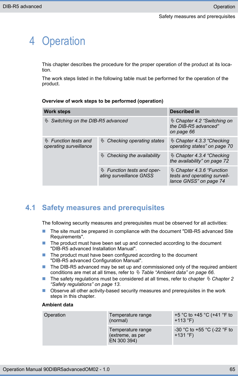 4  OperationThis chapter describes the procedure for the proper operation of the product at its loca-tion.The work steps listed in the following table must be performed for the operation of theproduct.Overview of work steps to be performed (operation)Work steps Described inÄ  Switching on the DIB-R5 advancedÄ Chapter 4.2 “Switching onthe DIB-R5 advanced”on page 66Ä  Function tests andoperating surveillanceÄ  Checking operating statesÄ Chapter 4.3.3 “Checkingoperating states” on page 70Ä  Checking the availabilityÄ Chapter 4.3.4 “Checkingthe availability” on page 72Ä  Function tests and oper-ating surveillance GNSSÄ Chapter 4.3.6 “Functiontests and operating surveil-lance GNSS” on page 744.1  Safety measures and prerequisitesThe following security measures and prerequisites must be observed for all activities:nThe site must be prepared in compliance with the document &quot;DIB-R5 advanced SiteRequirements&quot;.nThe product must have been set up and connected according to the document&quot;DIB-R5 advanced Installation Manual&quot;.nThe product must have been configured according to the document&quot;DIB-R5 advanced Configuration Manual&quot;.nThe DIB-R5 advanced may be set up and commissioned only of the required ambientconditions are met at all times, refer to Ä Table “Ambient data” on page 66.nThe safety regulations must be considered at all times, refer to chapter Ä Chapter 2“Safety regulations” on page 13.nObserve all other activity-based security measures and prerequisites in the worksteps in this chapter.Ambient dataOperation Temperature range(normal)+5 °C to +45 °C (+41 °F to+113 °F)Temperature range(extreme, as perEN 300 394)-30 °C to +55 °C (-22 °F to+131 °F)OperationSafety measures and prerequisitesDIB-R5 advanced65Operation Manual 90DIBR5advancedOM02 - 1.0