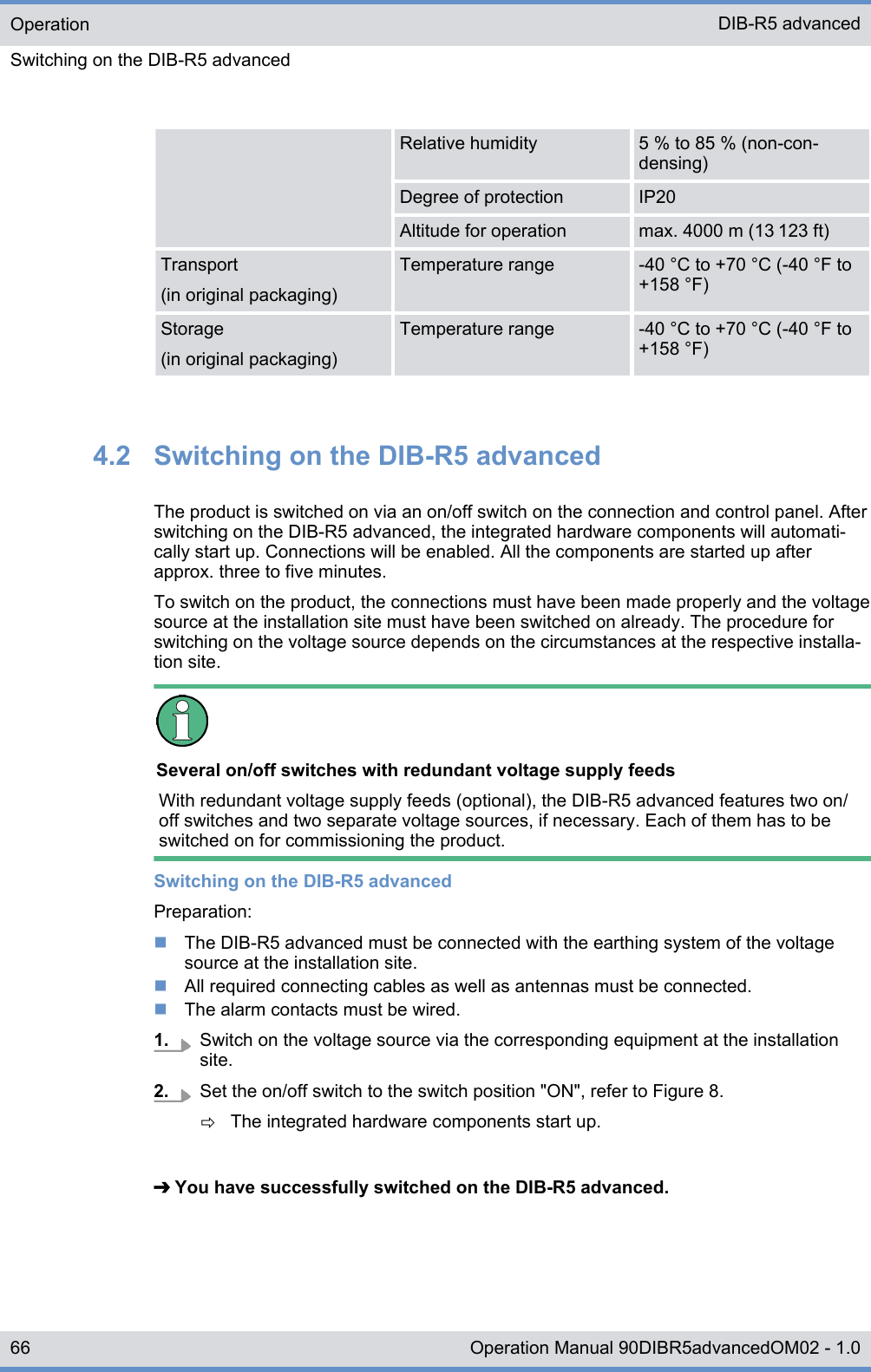 Relative humidity 5 % to 85 % (non-con-densing)Degree of protection IP20Altitude for operation max. 4000 m (13 123 ft)Transport(in original packaging)Temperature range -40 °C to +70 °C (-40 °F to+158 °F)Storage(in original packaging)Temperature range -40 °C to +70 °C (-40 °F to+158 °F)4.2  Switching on the DIB-R5 advancedThe product is switched on via an on/off switch on the connection and control panel. Afterswitching on the DIB-R5 advanced, the integrated hardware components will automati-cally start up. Connections will be enabled. All the components are started up afterapprox. three to five minutes.To switch on the product, the connections must have been made properly and the voltagesource at the installation site must have been switched on already. The procedure forswitching on the voltage source depends on the circumstances at the respective installa-tion site.Several on/off switches with redundant voltage supply feedsWith redundant voltage supply feeds (optional), the DIB-R5 advanced features two on/off switches and two separate voltage sources, if necessary. Each of them has to beswitched on for commissioning the product.Switching on the DIB-R5 advancedPreparation:nThe DIB-R5 advanced must be connected with the earthing system of the voltagesource at the installation site.nAll required connecting cables as well as antennas must be connected.nThe alarm contacts must be wired.1. Switch on the voltage source via the corresponding equipment at the installationsite.2. Set the on/off switch to the switch position &quot;ON&quot;, refer to Figure 8.ðThe integrated hardware components start up.➔ You have successfully switched on the DIB-R5 advanced.OperationSwitching on the DIB-R5 advancedDIB-R5 advanced66 Operation Manual 90DIBR5advancedOM02 - 1.0