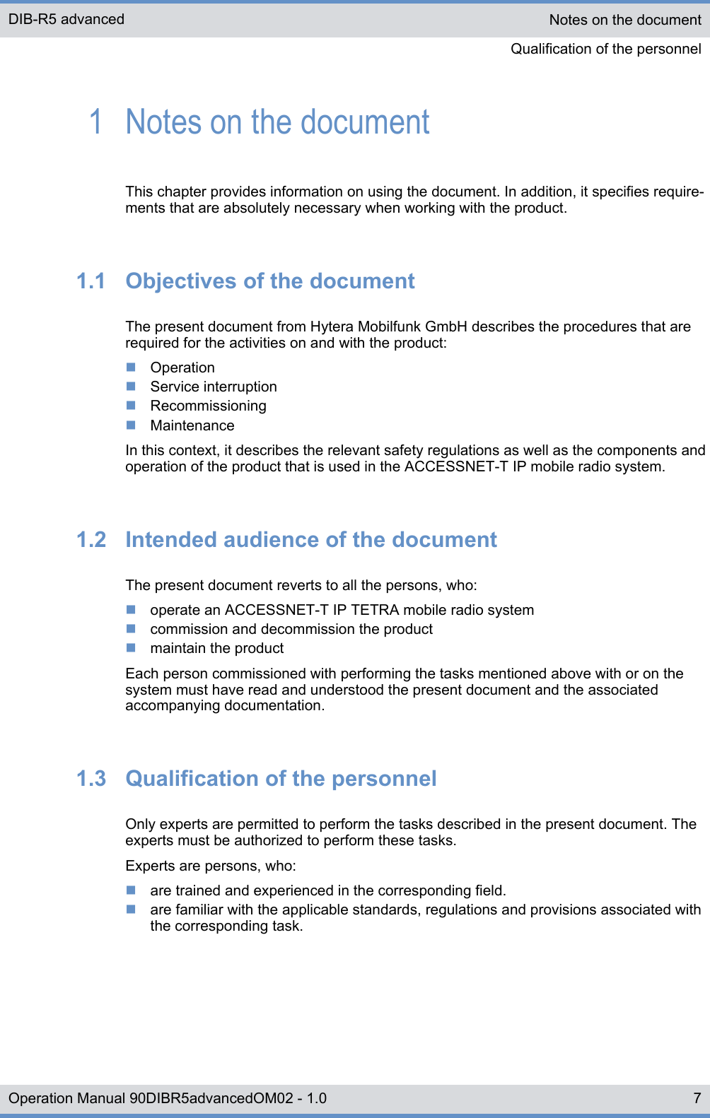 1  Notes on the documentThis chapter provides information on using the document. In addition, it specifies require-ments that are absolutely necessary when working with the product.1.1  Objectives of the documentThe present document from Hytera Mobilfunk GmbH describes the procedures that arerequired for the activities on and with the product:nOperationnService interruptionnRecommissioningnMaintenanceIn this context, it describes the relevant safety regulations as well as the components andoperation of the product that is used in the ACCESSNET-T IP mobile radio system.1.2  Intended audience of the documentThe present document reverts to all the persons, who:noperate an ACCESSNET-T IP TETRA mobile radio systemncommission and decommission the productnmaintain the productEach person commissioned with performing the tasks mentioned above with or on thesystem must have read and understood the present document and the associatedaccompanying documentation.1.3  Qualification of the personnelOnly experts are permitted to perform the tasks described in the present document. Theexperts must be authorized to perform these tasks.Experts are persons, who:nare trained and experienced in the corresponding field.nare familiar with the applicable standards, regulations and provisions associated withthe corresponding task.Notes on the documentQualification of the personnelDIB-R5 advanced7Operation Manual 90DIBR5advancedOM02 - 1.0