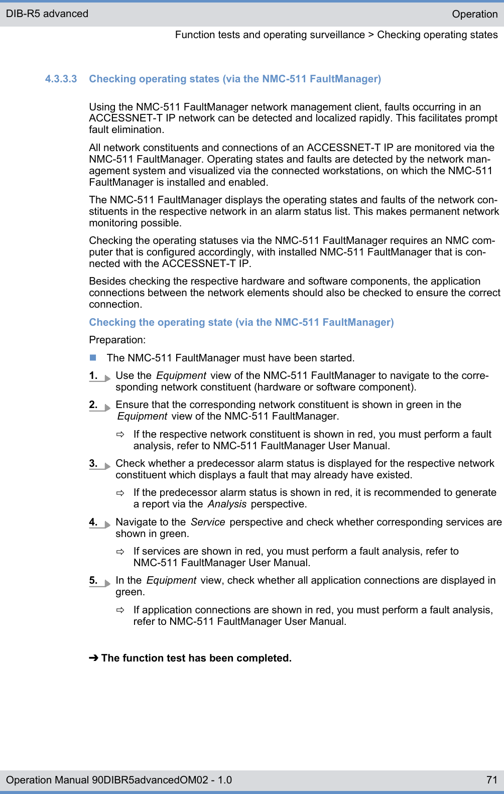 4.3.3.3  Checking operating states (via the NMC-511 FaultManager)Using the NMC‑511 FaultManager network management client, faults occurring in anACCESSNET-T IP network can be detected and localized rapidly. This facilitates promptfault elimination.All network constituents and connections of an ACCESSNET-T IP are monitored via theNMC-511 FaultManager. Operating states and faults are detected by the network man-agement system and visualized via the connected workstations, on which the NMC-511FaultManager is installed and enabled.The NMC-511 FaultManager displays the operating states and faults of the network con-stituents in the respective network in an alarm status list. This makes permanent networkmonitoring possible.Checking the operating statuses via the NMC-511 FaultManager requires an NMC com-puter that is configured accordingly, with installed NMC-511 FaultManager that is con-nected with the ACCESSNET-T IP.Besides checking the respective hardware and software components, the applicationconnections between the network elements should also be checked to ensure the correctconnection.Checking the operating state (via the NMC-511 FaultManager)Preparation:nThe NMC-511 FaultManager must have been started.1. Use the  Equipment  view of the NMC-511 FaultManager to navigate to the corre-sponding network constituent (hardware or software component).2. Ensure that the corresponding network constituent is shown in green in theEquipment  view of the NMC‑511 FaultManager.ðIf the respective network constituent is shown in red, you must perform a faultanalysis, refer to NMC-511 FaultManager User Manual.3. Check whether a predecessor alarm status is displayed for the respective networkconstituent which displays a fault that may already have existed.ðIf the predecessor alarm status is shown in red, it is recommended to generatea report via the  Analysis  perspective.4. Navigate to the  Service  perspective and check whether corresponding services areshown in green.ðIf services are shown in red, you must perform a fault analysis, refer toNMC-511 FaultManager User Manual.5. In the  Equipment  view, check whether all application connections are displayed ingreen.ðIf application connections are shown in red, you must perform a fault analysis,refer to NMC-511 FaultManager User Manual.➔ The function test has been completed.OperationFunction tests and operating surveillance &gt; Checking operating statesDIB-R5 advanced71Operation Manual 90DIBR5advancedOM02 - 1.0