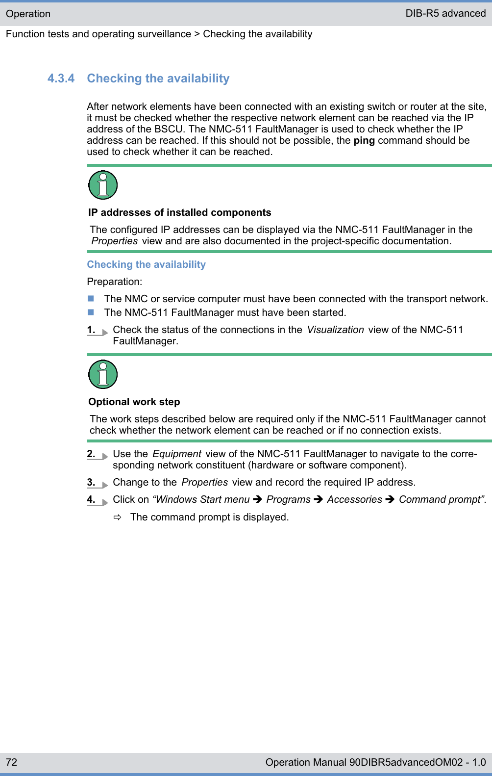 4.3.4  Checking the availabilityAfter network elements have been connected with an existing switch or router at the site,it must be checked whether the respective network element can be reached via the IPaddress of the BSCU. The NMC-511 FaultManager is used to check whether the IPaddress can be reached. If this should not be possible, the ping command should beused to check whether it can be reached.IP addresses of installed componentsThe configured IP addresses can be displayed via the NMC-511 FaultManager in theProperties  view and are also documented in the project-specific documentation.Checking the availabilityPreparation:nThe NMC or service computer must have been connected with the transport network.nThe NMC-511 FaultManager must have been started.1. Check the status of the connections in the  Visualization  view of the NMC-511FaultManager.Optional work stepThe work steps described below are required only if the NMC-511 FaultManager cannotcheck whether the network element can be reached or if no connection exists.2. Use the  Equipment  view of the NMC-511 FaultManager to navigate to the corre-sponding network constituent (hardware or software component).3. Change to the  Properties  view and record the required IP address.4. Click on “Windows Start menu è Programs è Accessories è Command prompt”.ðThe command prompt is displayed.OperationFunction tests and operating surveillance &gt; Checking the availabilityDIB-R5 advanced72 Operation Manual 90DIBR5advancedOM02 - 1.0