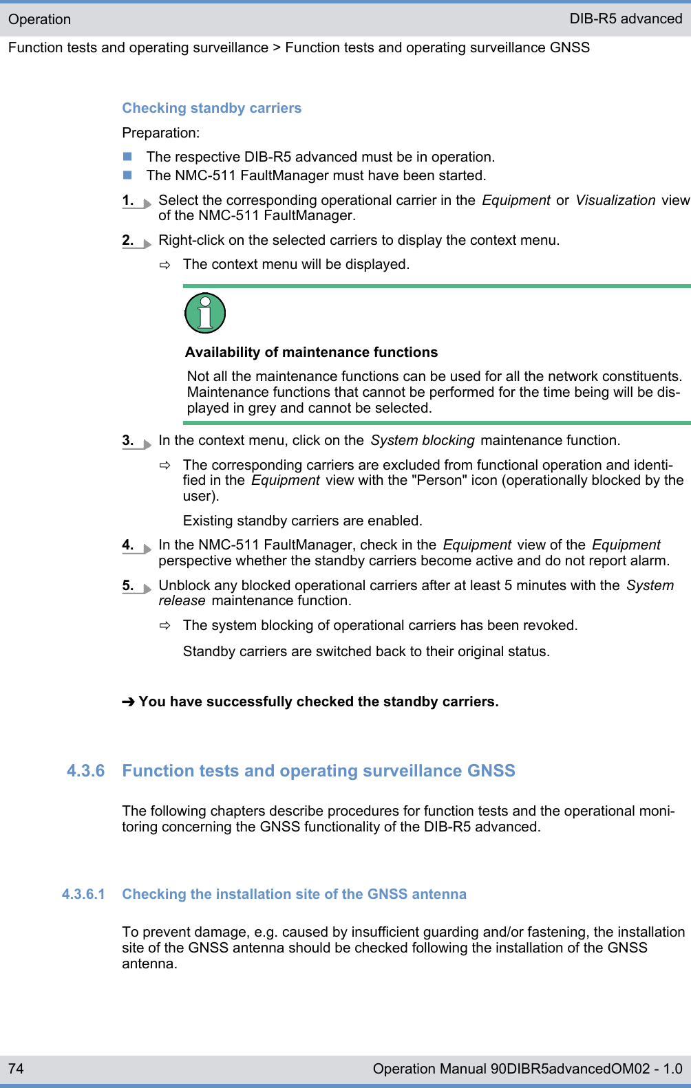 Checking standby carriersPreparation:nThe respective DIB-R5 advanced must be in operation.nThe NMC-511 FaultManager must have been started.1. Select the corresponding operational carrier in the  Equipment  or  Visualization  viewof the NMC-511 FaultManager.2. Right-click on the selected carriers to display the context menu.ðThe context menu will be displayed.Availability of maintenance functionsNot all the maintenance functions can be used for all the network constituents.Maintenance functions that cannot be performed for the time being will be dis-played in grey and cannot be selected.3. In the context menu, click on the  System blocking  maintenance function.ðThe corresponding carriers are excluded from functional operation and identi-fied in the  Equipment  view with the &quot;Person&quot; icon (operationally blocked by theuser).Existing standby carriers are enabled.4. In the NMC-511 FaultManager, check in the  Equipment  view of the  Equipmentperspective whether the standby carriers become active and do not report alarm.5. Unblock any blocked operational carriers after at least 5 minutes with the  Systemrelease  maintenance function.ðThe system blocking of operational carriers has been revoked.Standby carriers are switched back to their original status.➔ You have successfully checked the standby carriers.4.3.6  Function tests and operating surveillance GNSSThe following chapters describe procedures for function tests and the operational moni-toring concerning the GNSS functionality of the DIB-R5 advanced.4.3.6.1  Checking the installation site of the GNSS antennaTo prevent damage, e.g. caused by insufficient guarding and/or fastening, the installationsite of the GNSS antenna should be checked following the installation of the GNSSantenna.OperationFunction tests and operating surveillance &gt; Function tests and operating surveillance GNSSDIB-R5 advanced74 Operation Manual 90DIBR5advancedOM02 - 1.0