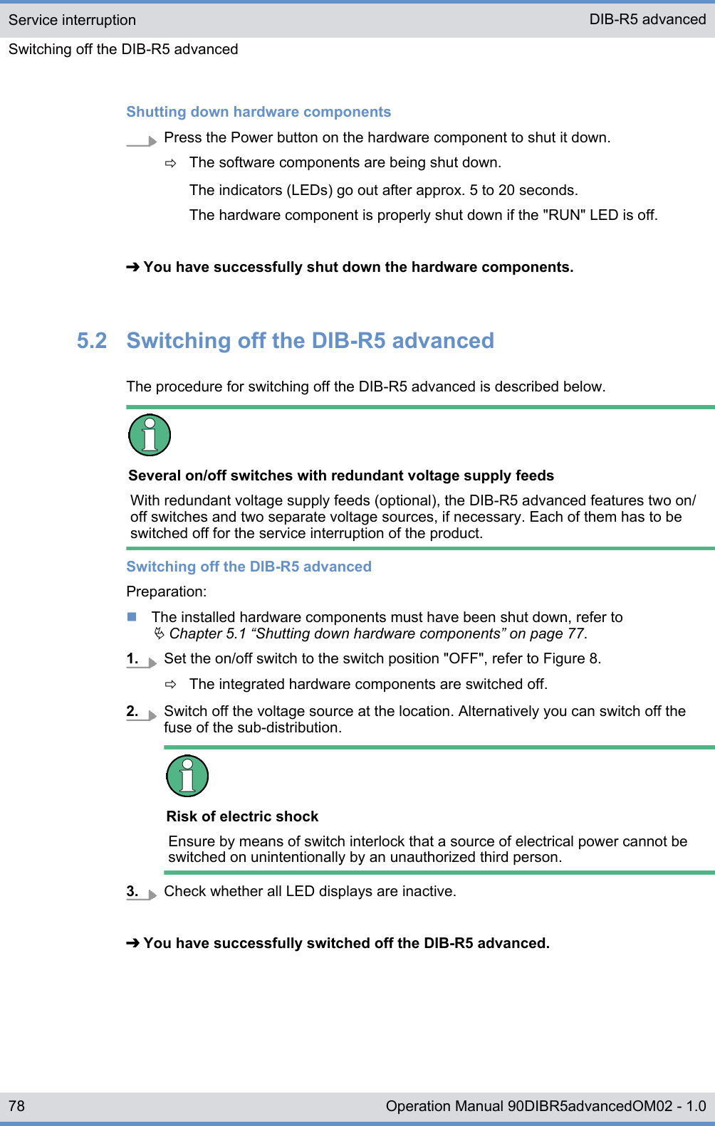 Shutting down hardware componentsPress the Power button on the hardware component to shut it down.ðThe software components are being shut down.The indicators (LEDs) go out after approx. 5 to 20 seconds.The hardware component is properly shut down if the &quot;RUN&quot; LED is off.➔ You have successfully shut down the hardware components.5.2  Switching off the DIB-R5 advancedThe procedure for switching off the DIB-R5 advanced is described below.Several on/off switches with redundant voltage supply feedsWith redundant voltage supply feeds (optional), the DIB-R5 advanced features two on/off switches and two separate voltage sources, if necessary. Each of them has to beswitched off for the service interruption of the product.Switching off the DIB-R5 advancedPreparation:nThe installed hardware components must have been shut down, refer toÄ Chapter 5.1 “Shutting down hardware components” on page 77.1. Set the on/off switch to the switch position &quot;OFF&quot;, refer to Figure 8.ðThe integrated hardware components are switched off.2. Switch off the voltage source at the location. Alternatively you can switch off thefuse of the sub-distribution.Risk of electric shockEnsure by means of switch interlock that a source of electrical power cannot beswitched on unintentionally by an unauthorized third person.3. Check whether all LED displays are inactive.➔ You have successfully switched off the DIB-R5 advanced.Service interruptionSwitching off the DIB-R5 advancedDIB-R5 advanced78 Operation Manual 90DIBR5advancedOM02 - 1.0