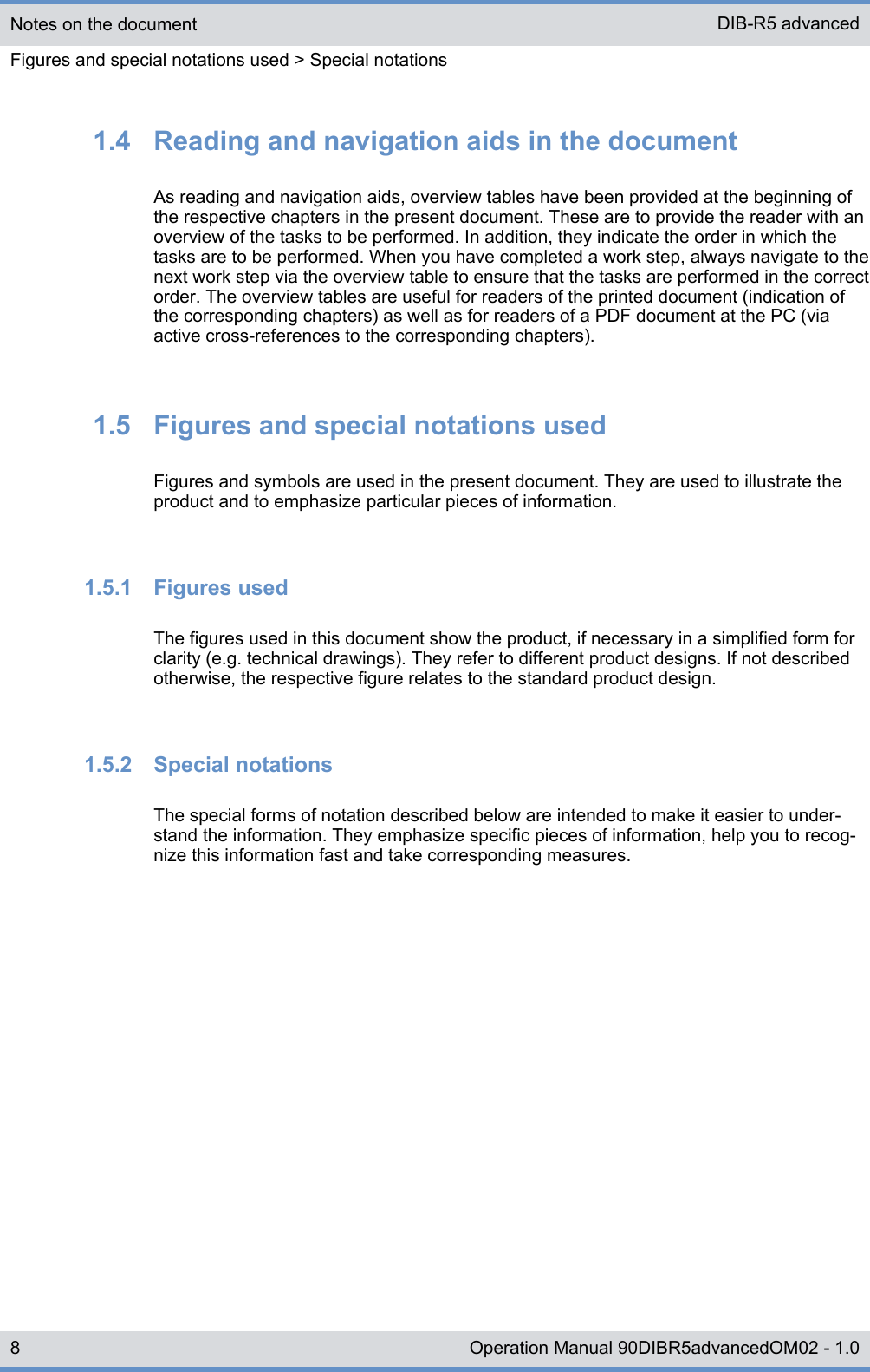 1.4  Reading and navigation aids in the documentAs reading and navigation aids, overview tables have been provided at the beginning ofthe respective chapters in the present document. These are to provide the reader with anoverview of the tasks to be performed. In addition, they indicate the order in which thetasks are to be performed. When you have completed a work step, always navigate to thenext work step via the overview table to ensure that the tasks are performed in the correctorder. The overview tables are useful for readers of the printed document (indication ofthe corresponding chapters) as well as for readers of a PDF document at the PC (viaactive cross-references to the corresponding chapters).1.5  Figures and special notations usedFigures and symbols are used in the present document. They are used to illustrate theproduct and to emphasize particular pieces of information.1.5.1  Figures usedThe figures used in this document show the product, if necessary in a simplified form forclarity (e.g. technical drawings). They refer to different product designs. If not describedotherwise, the respective figure relates to the standard product design.1.5.2  Special notationsThe special forms of notation described below are intended to make it easier to under-stand the information. They emphasize specific pieces of information, help you to recog-nize this information fast and take corresponding measures.Notes on the documentFigures and special notations used &gt; Special notationsDIB-R5 advanced8 Operation Manual 90DIBR5advancedOM02 - 1.0