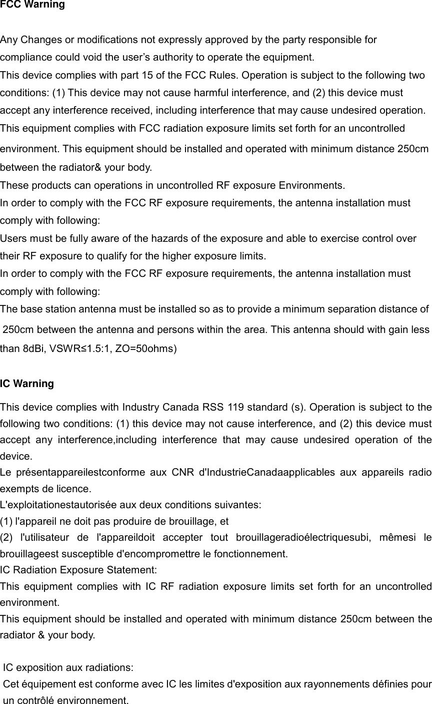 FCC Warning  Any Changes or modifications not expressly approved by the party responsible for compliance could void the user&rsquo;s authority to operate the equipment.   This device complies with part 15 of the FCC Rules. Operation is subject to the following two conditions: (1) This device may not cause harmful interference, and (2) this device must accept any interference received, including interference that may cause undesired operation. This equipment complies with FCC radiation exposure limits set forth for an uncontrolled environment. This equipment should be installed and operated with minimum distance 250cm between the radiator&amp; your body. These products can operations in uncontrolled RF exposure Environments.   In order to comply with the FCC RF exposure requirements, the antenna installation must comply with following: Users must be fully aware of the hazards of the exposure and able to exercise control over their RF exposure to qualify for the higher exposure limits. In order to comply with the FCC RF exposure requirements, the antenna installation must comply with following: The base station antenna must be installed so as to provide a minimum separation distance of  250cm between the antenna and persons within the area. This antenna should with gain less than 8dBi, VSWR&le;1.5:1, ZO=50ohms)  IC Warning  This device complies with Industry Canada RSS 119 standard (s). Operation is subject to the following two conditions: (1) this device may not cause interference, and (2) this device must accept  any  interference,including  interference  that  may  cause  undesired  operation  of  the device.   Le  pr&eacute;sentappareilestconforme  aux  CNR  d'IndustrieCanadaapplicables  aux  appareils  radio exempts de licence.   L'exploitationestautoris&eacute;e aux deux conditions suivantes:   (1) l'appareil ne doit pas produire de brouillage, et   (2)  l'utilisateur  de  l'appareildoit  accepter  tout  brouillageradio&eacute;lectriquesubi,  m&ecirc;mesi  le brouillageest susceptible d'encompromettre le fonctionnement. IC Radiation Exposure Statement:   This  equipment  complies with IC RF radiation  exposure limits set  forth for an  uncontrolled environment.   This equipment should be installed and operated with minimum distance 250cm between the radiator &amp; your body.  IC exposition aux radiations:   Cet &eacute;quipement est conforme avec IC les limites d'exposition aux rayonnements d&eacute;finies pour un contr&ocirc;l&eacute; environnement.   