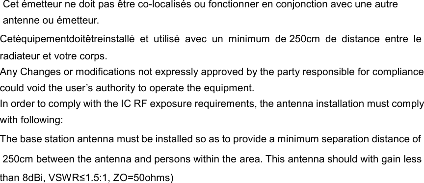 Cet &eacute;metteur ne doit pas &ecirc;tre co-localis&eacute;s ou fonctionner en conjonction avec une autre antenne ou &eacute;metteur. Cet&eacute;quipementdoit&ecirc;treinstall&eacute;  et  utilis&eacute;  avec  un  minimum  de 250cm  de  distance  entre  le radiateur et votre corps. Any Changes or modifications not expressly approved by the party responsible for compliance could void the user&rsquo;s authority to operate the equipment.     In order to comply with the IC RF exposure requirements, the antenna installation must comply with following: The base station antenna must be installed so as to provide a minimum separation distance of  250cm between the antenna and persons within the area. This antenna should with gain less than 8dBi, VSWR&le;1.5:1, ZO=50ohms)   