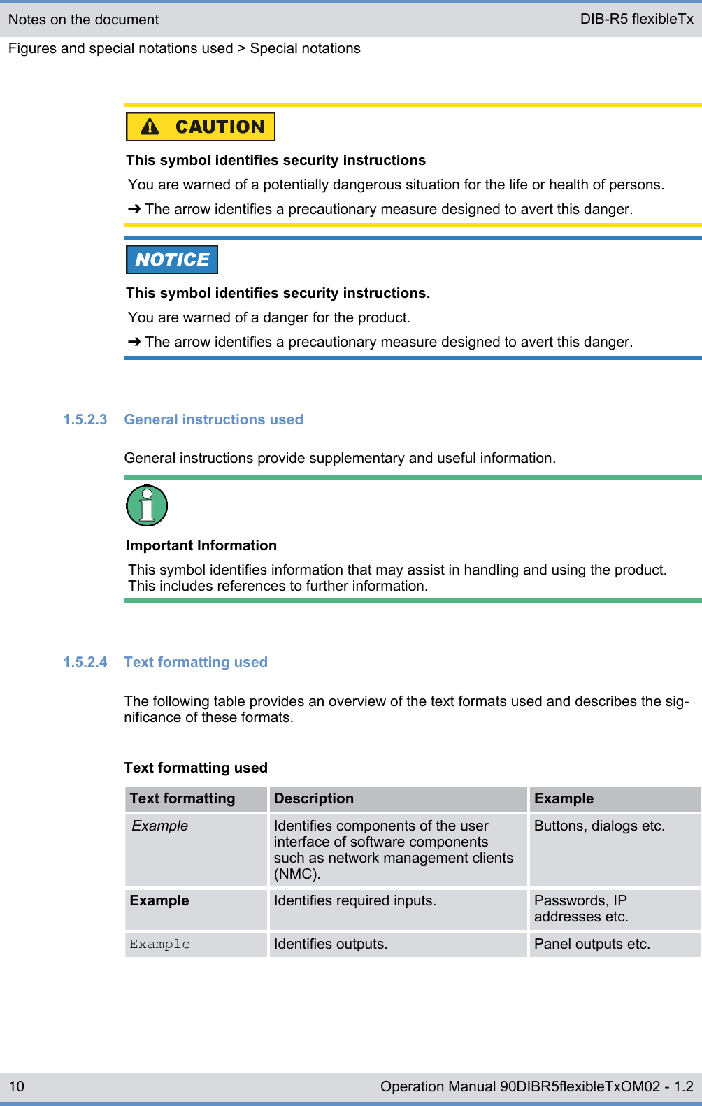 This symbol identifies security instructionsYou are warned of a potentially dangerous situation for the life or health of persons.➔ The arrow identifies a precautionary measure designed to avert this danger.This symbol identifies security instructions.You are warned of a danger for the product.➔ The arrow identifies a precautionary measure designed to avert this danger.1.5.2.3  General instructions usedGeneral instructions provide supplementary and useful information.Important InformationThis symbol identifies information that may assist in handling and using the product.This includes references to further information.1.5.2.4  Text formatting usedThe following table provides an overview of the text formats used and describes the sig-nificance of these formats.Text formatting usedText formatting Description ExampleExample Identifies components of the userinterface of software componentssuch as network management clients(NMC).Buttons, dialogs etc.Example Identifies required inputs. Passwords, IPaddresses etc.Example Identifies outputs. Panel outputs etc.Notes on the documentFigures and special notations used &gt; Special notationsDIB-R5 flexibleTx10 Operation Manual 90DIBR5flexibleTxOM02 - 1.2