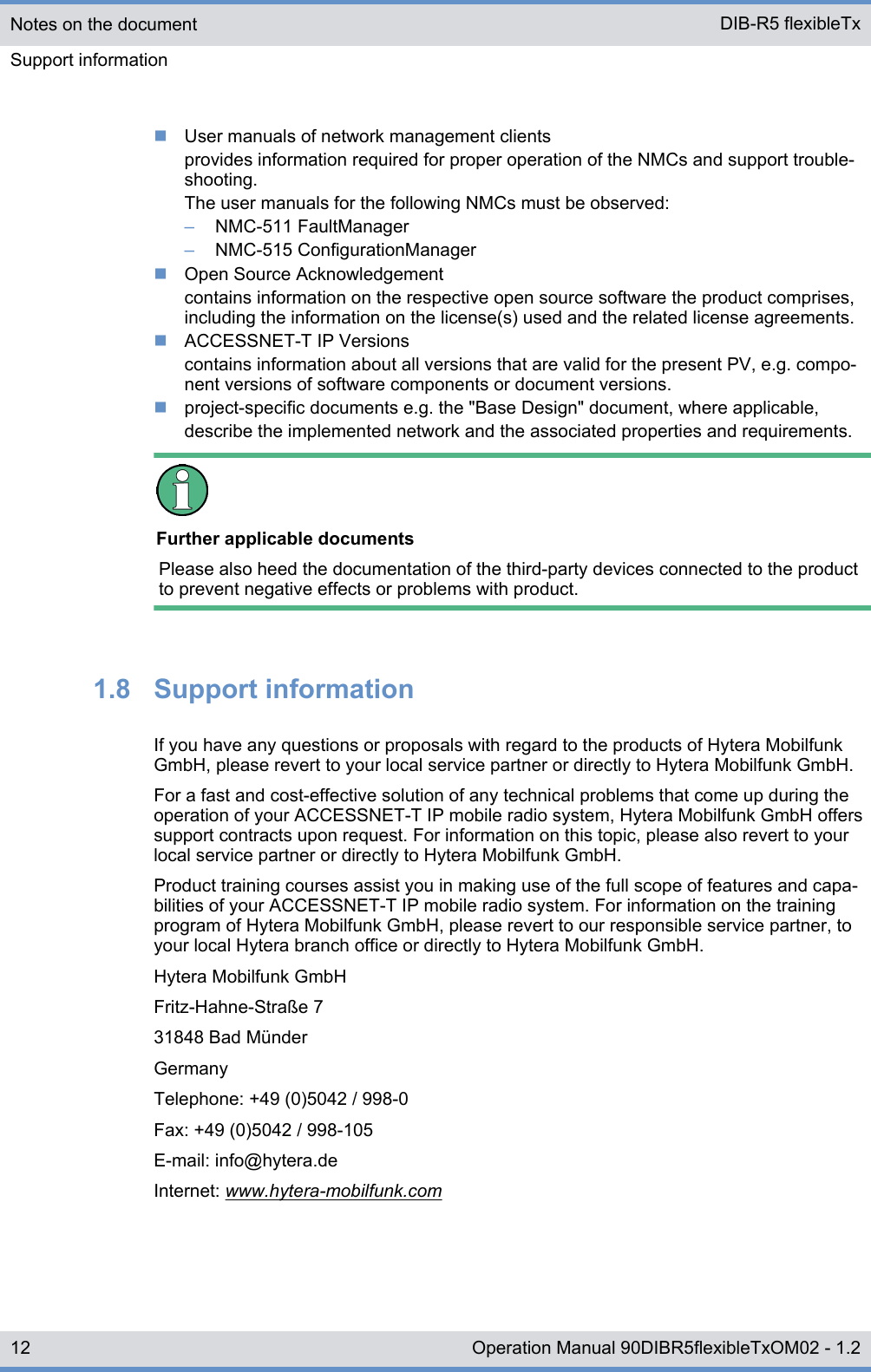 nUser manuals of network management clientsprovides information required for proper operation of the NMCs and support trouble-shooting.The user manuals for the following NMCs must be observed:–NMC-511 FaultManager–NMC-515 ConfigurationManagernOpen Source Acknowledgementcontains information on the respective open source software the product comprises,including the information on the license(s) used and the related license agreements.nACCESSNET-T IP Versionscontains information about all versions that are valid for the present PV, e.g. compo-nent versions of software components or document versions.nproject-specific documents e.g. the &quot;Base Design&quot; document, where applicable,describe the implemented network and the associated properties and requirements.Further applicable documentsPlease also heed the documentation of the third-party devices connected to the productto prevent negative effects or problems with product.1.8  Support informationIf you have any questions or proposals with regard to the products of Hytera MobilfunkGmbH, please revert to your local service partner or directly to Hytera Mobilfunk GmbH.For a fast and cost-effective solution of any technical problems that come up during theoperation of your ACCESSNET-T IP mobile radio system, Hytera Mobilfunk GmbH offerssupport contracts upon request. For information on this topic, please also revert to yourlocal service partner or directly to Hytera Mobilfunk GmbH.Product training courses assist you in making use of the full scope of features and capa-bilities of your ACCESSNET-T IP mobile radio system. For information on the trainingprogram of Hytera Mobilfunk GmbH, please revert to our responsible service partner, toyour local Hytera branch office or directly to Hytera Mobilfunk GmbH.Hytera Mobilfunk GmbHFritz-Hahne-Straße 731848 Bad MünderGermanyTelephone: +49 (0)5042 / 998-0Fax: +49 (0)5042 / 998-105E-mail: info@hytera.deInternet: www.hytera-mobilfunk.comNotes on the documentSupport information DIB-R5 flexibleTx12 Operation Manual 90DIBR5flexibleTxOM02 - 1.2