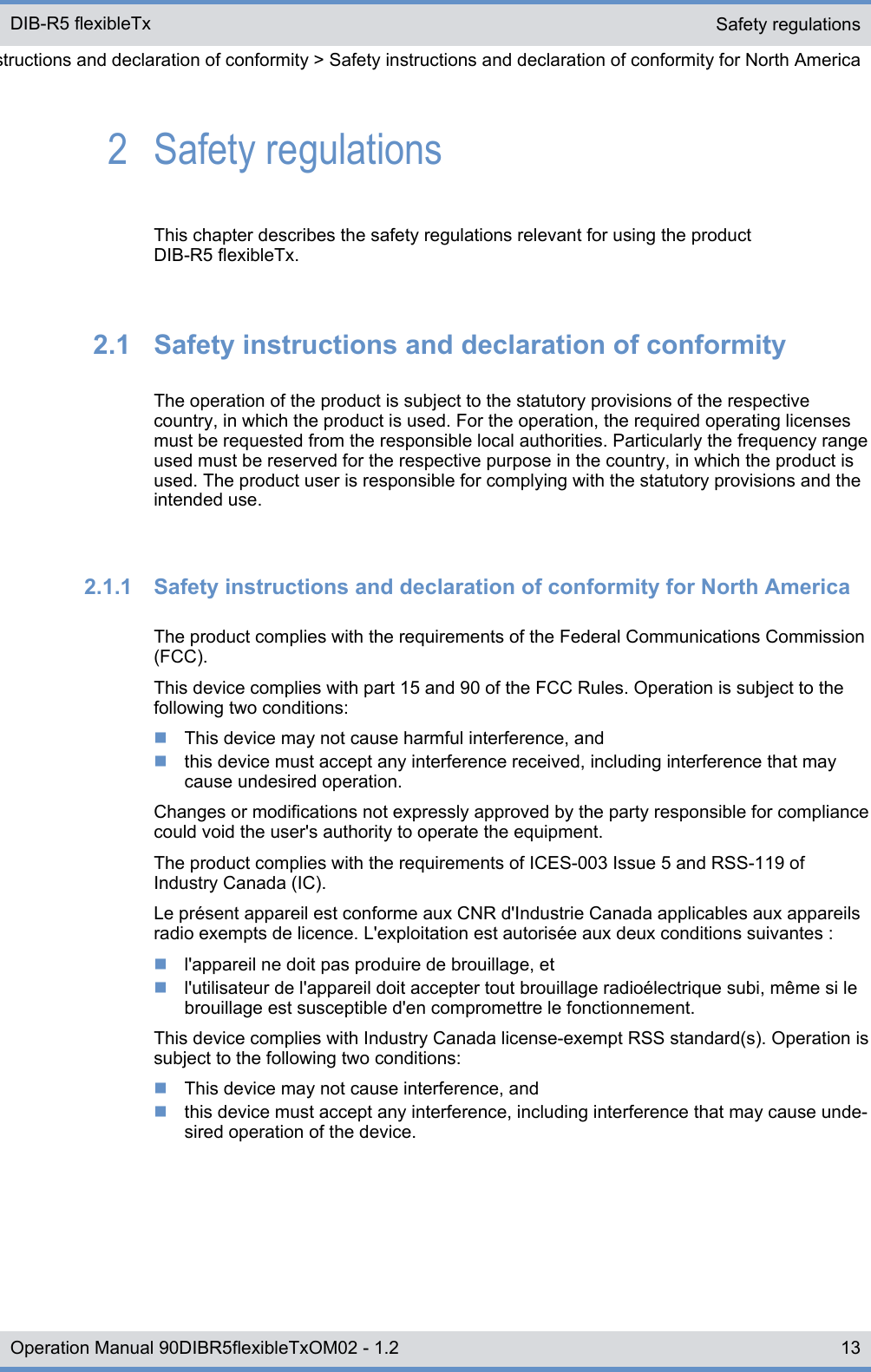 2  Safety regulationsThis chapter describes the safety regulations relevant for using the productDIB-R5 flexibleTx.2.1  Safety instructions and declaration of conformityThe operation of the product is subject to the statutory provisions of the respectivecountry, in which the product is used. For the operation, the required operating licensesmust be requested from the responsible local authorities. Particularly the frequency rangeused must be reserved for the respective purpose in the country, in which the product isused. The product user is responsible for complying with the statutory provisions and theintended use.2.1.1  Safety instructions and declaration of conformity for North AmericaThe product complies with the requirements of the Federal Communications Commission(FCC).This device complies with part 15 and 90 of the FCC Rules. Operation is subject to thefollowing two conditions:nThis device may not cause harmful interference, andnthis device must accept any interference received, including interference that maycause undesired operation.Changes or modifications not expressly approved by the party responsible for compliancecould void the user&apos;s authority to operate the equipment.The product complies with the requirements of ICES-003 Issue 5 and RSS-119 ofIndustry Canada (IC).Le présent appareil est conforme aux CNR d&apos;Industrie Canada applicables aux appareilsradio exempts de licence. L&apos;exploitation est autorisée aux deux conditions suivantes :nl&apos;appareil ne doit pas produire de brouillage, etnl&apos;utilisateur de l&apos;appareil doit accepter tout brouillage radioélectrique subi, même si lebrouillage est susceptible d&apos;en compromettre le fonctionnement.This device complies with Industry Canada license-exempt RSS standard(s). Operation issubject to the following two conditions:nThis device may not cause interference, andnthis device must accept any interference, including interference that may cause unde-sired operation of the device.Safety regulationsSafety instructions and declaration of conformity &gt; Safety instructions and declaration of conformity for North AmericaDIB-R5 flexibleTx13Operation Manual 90DIBR5flexibleTxOM02 - 1.2