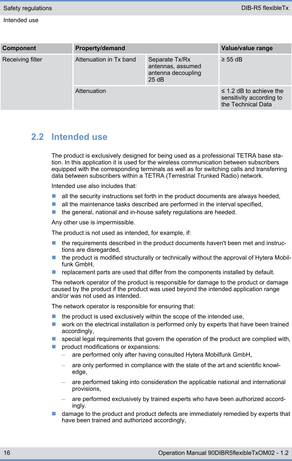 Component Property/demand Value/value rangeReceiving filter Attenuation in Tx band Separate Tx/Rxantennas, assumedantenna decoupling25 dB≥ 55 dBAttenuation ≤ 1.2 dB to achieve thesensitivity according tothe Technical Data2.2  Intended useThe product is exclusively designed for being used as a professional TETRA base sta-tion. In this application it is used for the wireless communication between subscribersequipped with the corresponding terminals as well as for switching calls and transferringdata between subscribers within a TETRA (Terrestrial Trunked Radio) network.Intended use also includes that:nall the security instructions set forth in the product documents are always heeded,nall the maintenance tasks described are performed in the interval specified,nthe general, national and in-house safety regulations are heeded.Any other use is impermissible.The product is not used as intended, for example, if:nthe requirements described in the product documents haven&apos;t been met and instruc-tions are disregarded,nthe product is modified structurally or technically without the approval of Hytera Mobil-funk GmbH,nreplacement parts are used that differ from the components installed by default.The network operator of the product is responsible for damage to the product or damagecaused by the product if the product was used beyond the intended application rangeand/or was not used as intended.The network operator is responsible for ensuring that:nthe product is used exclusively within the scope of the intended use,nwork on the electrical installation is performed only by experts that have been trainedaccordingly,nspecial legal requirements that govern the operation of the product are complied with,nproduct modifications or expansions:–are performed only after having consulted Hytera Mobilfunk GmbH,–are only performed in compliance with the state of the art and scientific knowl-edge,–are performed taking into consideration the applicable national and internationalprovisions,–are performed exclusively by trained experts who have been authorized accord-ingly.ndamage to the product and product defects are immediately remedied by experts thathave been trained and authorized accordingly,Safety regulationsIntended use DIB-R5 flexibleTx16 Operation Manual 90DIBR5flexibleTxOM02 - 1.2