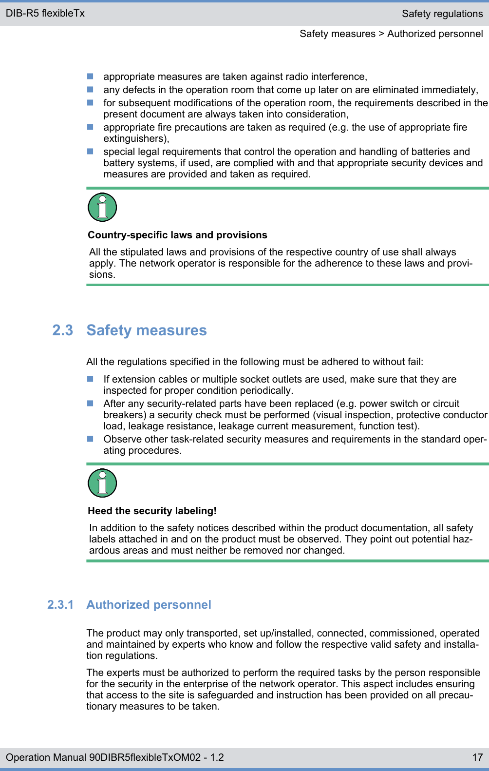 nappropriate measures are taken against radio interference,nany defects in the operation room that come up later on are eliminated immediately,nfor subsequent modifications of the operation room, the requirements described in thepresent document are always taken into consideration,nappropriate fire precautions are taken as required (e.g. the use of appropriate fireextinguishers),nspecial legal requirements that control the operation and handling of batteries andbattery systems, if used, are complied with and that appropriate security devices andmeasures are provided and taken as required.Country-specific laws and provisionsAll the stipulated laws and provisions of the respective country of use shall alwaysapply. The network operator is responsible for the adherence to these laws and provi-sions.2.3  Safety measuresAll the regulations specified in the following must be adhered to without fail:nIf extension cables or multiple socket outlets are used, make sure that they areinspected for proper condition periodically.nAfter any security-related parts have been replaced (e.g. power switch or circuitbreakers) a security check must be performed (visual inspection, protective conductorload, leakage resistance, leakage current measurement, function test).nObserve other task-related security measures and requirements in the standard oper-ating procedures.Heed the security labeling!In addition to the safety notices described within the product documentation, all safetylabels attached in and on the product must be observed. They point out potential haz-ardous areas and must neither be removed nor changed.2.3.1  Authorized personnelThe product may only transported, set up/installed, connected, commissioned, operatedand maintained by experts who know and follow the respective valid safety and installa-tion regulations.The experts must be authorized to perform the required tasks by the person responsiblefor the security in the enterprise of the network operator. This aspect includes ensuringthat access to the site is safeguarded and instruction has been provided on all precau-tionary measures to be taken.Safety regulationsSafety measures &gt; Authorized personnelDIB-R5 flexibleTx17Operation Manual 90DIBR5flexibleTxOM02 - 1.2