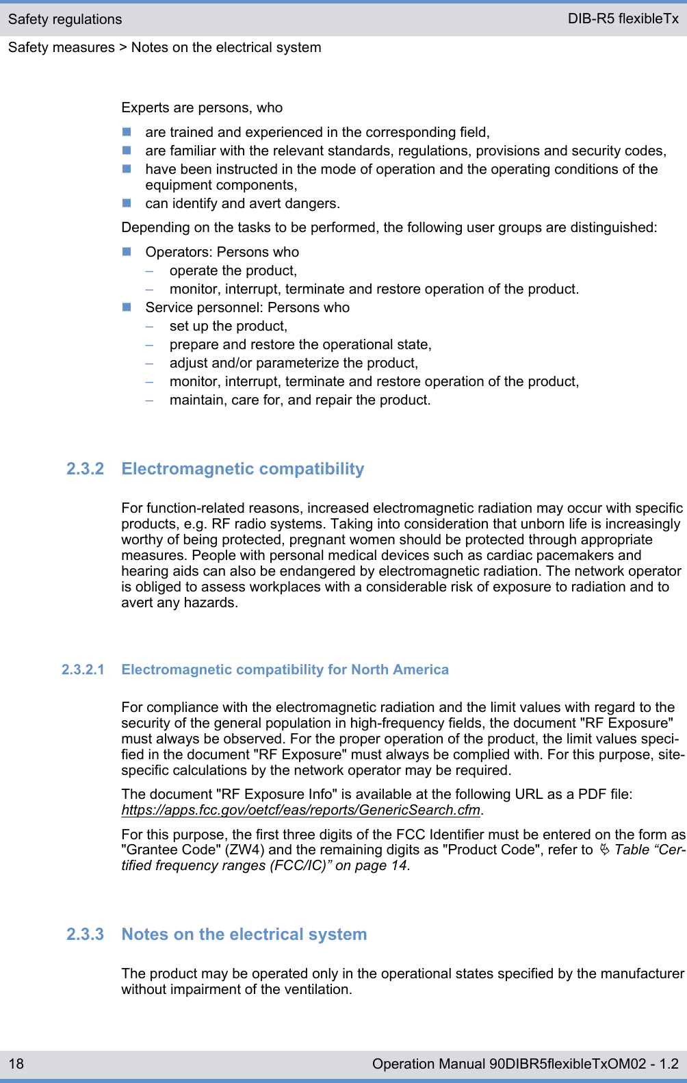 Experts are persons, whonare trained and experienced in the corresponding field,nare familiar with the relevant standards, regulations, provisions and security codes,nhave been instructed in the mode of operation and the operating conditions of theequipment components,ncan identify and avert dangers.Depending on the tasks to be performed, the following user groups are distinguished:nOperators: Persons who–operate the product,–monitor, interrupt, terminate and restore operation of the product.nService personnel: Persons who–set up the product,–prepare and restore the operational state,–adjust and/or parameterize the product,–monitor, interrupt, terminate and restore operation of the product,–maintain, care for, and repair the product.2.3.2  Electromagnetic compatibilityFor function-related reasons, increased electromagnetic radiation may occur with specificproducts, e.g. RF radio systems. Taking into consideration that unborn life is increasinglyworthy of being protected, pregnant women should be protected through appropriatemeasures. People with personal medical devices such as cardiac pacemakers andhearing aids can also be endangered by electromagnetic radiation. The network operatoris obliged to assess workplaces with a considerable risk of exposure to radiation and toavert any hazards.2.3.2.1  Electromagnetic compatibility for North AmericaFor compliance with the electromagnetic radiation and the limit values with regard to thesecurity of the general population in high-frequency fields, the document &quot;RF Exposure&quot;must always be observed. For the proper operation of the product, the limit values speci-fied in the document &quot;RF Exposure&quot; must always be complied with. For this purpose, site-specific calculations by the network operator may be required.The document &quot;RF Exposure Info&quot; is available at the following URL as a PDF file:https://apps.fcc.gov/oetcf/eas/reports/GenericSearch.cfm.For this purpose, the first three digits of the FCC Identifier must be entered on the form as&quot;Grantee Code&quot; (ZW4) and the remaining digits as &quot;Product Code&quot;, refer to Ä Table “Cer-tified frequency ranges (FCC/IC)” on page 14.2.3.3  Notes on the electrical systemThe product may be operated only in the operational states specified by the manufacturerwithout impairment of the ventilation.Safety regulationsSafety measures &gt; Notes on the electrical systemDIB-R5 flexibleTx18 Operation Manual 90DIBR5flexibleTxOM02 - 1.2