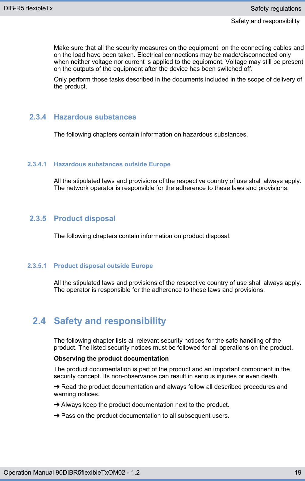 Make sure that all the security measures on the equipment, on the connecting cables andon the load have been taken. Electrical connections may be made/disconnected onlywhen neither voltage nor current is applied to the equipment. Voltage may still be presenton the outputs of the equipment after the device has been switched off.Only perform those tasks described in the documents included in the scope of delivery ofthe product.2.3.4  Hazardous substancesThe following chapters contain information on hazardous substances.2.3.4.1  Hazardous substances outside EuropeAll the stipulated laws and provisions of the respective country of use shall always apply.The network operator is responsible for the adherence to these laws and provisions.2.3.5  Product disposalThe following chapters contain information on product disposal.2.3.5.1  Product disposal outside EuropeAll the stipulated laws and provisions of the respective country of use shall always apply.The operator is responsible for the adherence to these laws and provisions.2.4  Safety and responsibilityThe following chapter lists all relevant security notices for the safe handling of theproduct. The listed security notices must be followed for all operations on the product.Observing the product documentationThe product documentation is part of the product and an important component in thesecurity concept. Its non-observance can result in serious injuries or even death.➔ Read the product documentation and always follow all described procedures andwarning notices.➔ Always keep the product documentation next to the product.➔ Pass on the product documentation to all subsequent users.Safety regulationsSafety and responsibility DIB-R5 flexibleTx19Operation Manual 90DIBR5flexibleTxOM02 - 1.2