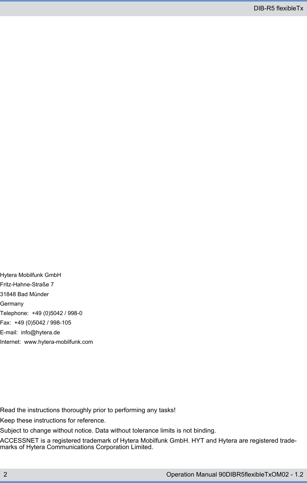 Read the instructions thoroughly prior to performing any tasks!Keep these instructions for reference.Subject to change without notice. Data without tolerance limits is not binding.ACCESSNET is a registered trademark of Hytera Mobilfunk GmbH. HYT and Hytera are registered trade-marks of Hytera Communications Corporation Limited.Hytera Mobilfunk GmbHFritz-Hahne-Straße 731848 Bad MünderGermanyTelephone:  +49 (0)5042 / 998-0Fax:  +49 (0)5042 / 998-105E-mail:  info@hytera.deInternet:  www.hytera-mobilfunk.com DIB-R5 flexibleTx2 Operation Manual 90DIBR5flexibleTxOM02 - 1.2